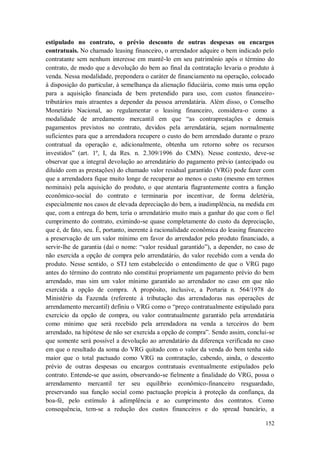 estipulado no contrato, o prévio desconto de outras despesas ou encargos
contratuais. No chamado leasing financeiro, o arrendador adquire o bem indicado pelo
contratante sem nenhum interesse em mantê-lo em seu patrimônio após o término do
contrato, de modo que a devolução do bem ao final da contratação levaria o produto à
venda. Nessa modalidade, prepondera o caráter de financiamento na operação, colocado
à disposição do particular, à semelhança da alienação fiduciária, como mais uma opção
para a aquisição financiada de bem pretendido para uso, com custos financeirotributários mais atraentes a depender da pessoa arrendatária. Além disso, o Conselho
Monetário Nacional, ao regulamentar o leasing financeiro, considera-o como a
modalidade de arredamento mercantil em que “as contraprestações e demais
pagamentos previstos no contrato, devidos pela arrendatária, sejam normalmente
suficientes para que a arrendadora recupere o custo do bem arrendado durante o prazo
contratual da operação e, adicionalmente, obtenha um retorno sobre os recursos
investidos” (art. 1º, I, da Res. n. 2.309/1996 do CMN). Nesse contexto, deve-se
observar que a integral devolução ao arrendatário do pagamento prévio (antecipado ou
diluído com as prestações) do chamado valor residual garantido (VRG) pode fazer com
que a arrendadora fique muito longe de recuperar ao menos o custo (mesmo em termos
nominais) pela aquisição do produto, o que atentaria flagrantemente contra a função
econômico-social do contrato e terminaria por incentivar, de forma deletéria,
especialmente nos casos de elevada depreciação do bem, a inadimplência, na medida em
que, com a entrega do bem, teria o arrendatário muito mais a ganhar do que com o fiel
cumprimento do contrato, eximindo-se quase completamente do custo da depreciação,
que é, de fato, seu. É, portanto, inerente à racionalidade econômica do leasing financeiro
a preservação de um valor mínimo em favor do arrendador pelo produto financiado, a
servir-lhe de garantia (daí o nome: “valor residual garantido”), a depender, no caso de
não exercida a opção de compra pelo arrendatário, do valor recebido com a venda do
produto. Nesse sentido, o STJ tem estabelecido o entendimento de que o VRG pago
antes do término do contrato não constitui propriamente um pagamento prévio do bem
arrendado, mas sim um valor mínimo garantido ao arrendador no caso em que não
exercida a opção de compra. A propósito, inclusive, a Portaria n. 564/1978 do
Ministério da Fazenda (referente à tributação das arrendadoras nas operações de
arrendamento mercantil) definiu o VRG como o “preço contratualmente estipulado para
exercício da opção de compra, ou valor contratualmente garantido pela arrendatária
como mínimo que será recebido pela arrendadora na venda a terceiros do bem
arrendado, na hipótese de não ser exercida a opção de compra”. Sendo assim, conclui-se
que somente será possível a devolução ao arrendatário da diferença verificada no caso
em que o resultado da soma do VRG quitado com o valor da venda do bem tenha sido
maior que o total pactuado como VRG na contratação, cabendo, ainda, o desconto
prévio de outras despesas ou encargos contratuais eventualmente estipulados pelo
contrato. Entende-se que assim, observando-se fielmente a finalidade do VRG, possa o
arrendamento mercantil ter seu equilíbrio econômico-financeiro resguardado,
preservando sua função social como pactuação propícia à proteção da confiança, da
boa-fé, pelo estímulo à adimplência e ao cumprimento dos contratos. Como
consequência, tem-se a redução dos custos financeiros e do spread bancário, a
152

 