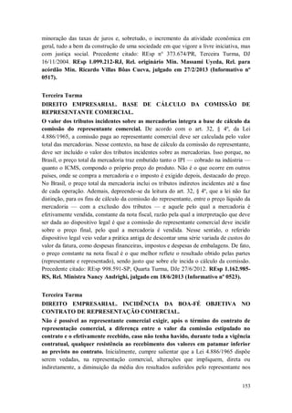 minoração das taxas de juros e, sobretudo, o incremento da atividade econômica em
geral, tudo a bem da construção de uma sociedade em que vigore a livre iniciativa, mas
com justiça social. Precedente citado: REsp n° 373.674/PR, Terceira Turma, DJ
16/11/2004. REsp 1.099.212-RJ, Rel. originário Min. Massami Uyeda, Rel. para
acórdão Min. Ricardo Villas Bôas Cueva, julgado em 27/2/2013 (Informativo nº
0517).
Terceira Turma
DIREITO EMPRESARIAL. BASE DE CÁLCULO DA COMISSÃO DE
REPRESENTANTE COMERCIAL.
O valor dos tributos incidentes sobre as mercadorias integra a base de cálculo da
comissão do representante comercial. De acordo com o art. 32, § 4º, da Lei
4.886/1965, a comissão paga ao representante comercial deve ser calculada pelo valor
total das mercadorias. Nesse contexto, na base de cálculo da comissão do representante,
deve ser incluído o valor dos tributos incidentes sobre as mercadorias. Isso porque, no
Brasil, o preço total da mercadoria traz embutido tanto o IPI — cobrado na indústria —
quanto o ICMS, compondo o próprio preço do produto. Não é o que ocorre em outros
países, onde se compra a mercadoria e o imposto é exigido depois, destacado do preço.
No Brasil, o preço total da mercadoria inclui os tributos indiretos incidentes até a fase
de cada operação. Ademais, depreende-se da leitura do art. 32, § 4º, que a lei não faz
distinção, para os fins de cálculo da comissão do representante, entre o preço líquido da
mercadoria — com a exclusão dos tributos — e aquele pelo qual a mercadoria é
efetivamente vendida, constante da nota fiscal, razão pela qual a interpretação que deve
ser dada ao dispositivo legal é que a comissão do representante comercial deve incidir
sobre o preço final, pelo qual a mercadoria é vendida. Nesse sentido, o referido
dispositivo legal veio vedar a prática antiga de descontar uma série variada de custos do
valor da fatura, como despesas financeiras, impostos e despesas de embalagens. De fato,
o preço constante na nota fiscal é o que melhor reflete o resultado obtido pelas partes
(representante e representado), sendo justo que sobre ele incida o cálculo da comissão.
Precedente citado: REsp 998.591-SP, Quarta Turma, DJe 27/6/2012. REsp 1.162.985RS, Rel. Ministra Nancy Andrighi, julgado em 18/6/2013 (Informativo nº 0523).
Terceira Turma
DIREITO EMPRESARIAL. INCIDÊNCIA DA BOA-FÉ OBJETIVA NO
CONTRATO DE REPRESENTAÇÃO COMERCIAL.
Não é possível ao representante comercial exigir, após o término do contrato de
representação comercial, a diferença entre o valor da comissão estipulado no
contrato e o efetivamente recebido, caso não tenha havido, durante toda a vigência
contratual, qualquer resistência ao recebimento dos valores em patamar inferior
ao previsto no contrato. Inicialmente, cumpre salientar que a Lei 4.886/1965 dispõe
serem vedadas, na representação comercial, alterações que impliquem, direta ou
indiretamente, a diminuição da média dos resultados auferidos pelo representante nos
153

 