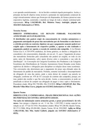 a ser apurada casuisticamente — de ter havido a renúncia àquela prerrogativa. Assim, o
princípio da boa-fé objetiva torna inviável a pretensão do representante comercial de
exigir retroativamente valores que foram por ele dispensados, de forma a preservar uma
expectativa legítima, construída e mantida ao longo de toda a relação contratual pelo
representado. REsp 1.162.985-RS, Rel. Ministra Nancy Andrighi, julgado em
18/6/2013 (Informativo nº 0523).
Terceira Turma
DIREITO EMPRESARIAL. LEI RENATO
ANTECIPADO AO FATURAMENTO.

FERRARI.

PAGAMENTO

O distribuidor não poderá exigir da concessionária de veículos automotores o
pagamento antecipado do preço das mercadorias por ele fornecidas se não houver
a referida previsão no contrato, hipótese em que o pagamento somente poderá ser
exigido após o faturamento do respectivo pedido, e, apenas se não realizado o
pagamento, poderá ser oposta a exceção de contrato não cumprido. A Lei Renato
Ferrari (Lei n. 6.729/1979) estabelece, de forma genérica, os direitos e obrigações do
concedente e do concessionário, dispondo, em seu art. 11, que o “pagamento do preço
das mercadorias fornecidas pelo concedente não poderá ser exigido, no todo ou em
parte, antes do faturamento, salvo ajuste diverso entre o concedente e sua rede de
distribuição”. As Convenções da Categoria Econômica dos Produtores e da Categoria
Econômica dos Distribuidores de Veículos Automotores foram firmadas como fontes
supletivas de direitos e obrigações para disciplinar as relações desse ramo econômico.
Tais convenções não determinam que o pagamento do preço seja efetuado antes do
faturamento do pedido de mercadoria. Portanto, somente ocorrendo o descumprimento
da obrigação de uma das partes, pode a outra deixar de cumprir sua parcela na
obrigação, conforme art. 476 do CC (exceção de contrato não cumprido), porque, em
tese, poderá não receber o que lhe seria devido. Assim, a concessionária só pode ser
penalizada se deixar de cumprir sua obrigação de pagar à vista e após o faturamento.
Precedente citado: REsp 981.750-MG, DJe 23/4/2010. REsp 1.345.653-SP, Rel. Min.
Ricardo Villas Bôas Cueva, julgado em 4/12/2012 (Informativo nº 0512).
Quarta Turma
DIREITO CIVIL E EMPRESARIAL. PRAZO PRESCRICIONAL DAS AÇÕES
DE INDENIZAÇÃO CONTRA ARMAZÉNS GERAIS.
Nas ações de indenização contra armazéns gerais, o prazo prescricional é de três
meses. Isso porque o disposto no art. 11 do Dec. 1.102/1903 é norma especial em
relação ao art. 177 do CC/1916. Precedentes citados: REsp 767.246-RJ, Quarta Turma,
DJ 27/11/2006; REsp 89.494-MG, Quarta Turma, DJ de 29/8/2005. AgRg no REsp
1.186.115-RJ, Rel. Min. Isabel Gallotti, julgado em 14/5/2013 (Informativo nº
0525).

155

 