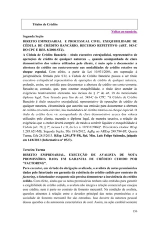 Títulos de Crédito
Voltar ao sumário.
Segunda Seção
DIREITO EMPRESARIAL E PROCESSUAL CIVIL. EXEQUIBILIDADE DE
CÉDULA DE CRÉDITO BANCÁRIO. RECURSO REPETITIVO (ART. 543-C
DO CPC E RES. 8/2008-STJ).
A Cédula de Crédito Bancário – título executivo extrajudicial, representativo de
operações de crédito de qualquer natureza –, quando acompanhada de claro
demonstrativo dos valores utilizados pelo cliente, é meio apto a documentar a
abertura de crédito em conta-corrente nas modalidades de crédito rotativo ou
cheque especial. Com efeito, a partir da Lei 10.931/2004, em superação à
jurisprudência firmada pelo STJ, a Cédula de Crédito Bancário passou a ser título
executivo extrajudicial representativo de operações de crédito de qualquer natureza,
podendo, assim, ser emitida para documentar a abertura de crédito em conta-corrente.
Ressalte-se, contudo, que, para ostentar exequibilidade, o título deve atender às
exigências taxativamente elencadas nos incisos do § 2º do art. 28 do mencionado
diploma legal. Tese firmada para fins do art. 543-C do CPC: "A Cédula de Crédito
Bancário é título executivo extrajudicial, representativo de operações de crédito de
qualquer natureza, circunstância que autoriza sua emissão para documentar a abertura
de crédito em conta corrente, nas modalidades de crédito rotativo ou cheque especial. O
título de crédito deve vir acompanhado de claro demonstrativo acerca dos valores
utilizados pelo cliente, trazendo o diploma legal, de maneira taxativa, a relação de
exigências que o credor deverá cumprir, de modo a conferir liquidez e exequibilidade à
Cédula (art. 28, § 2º, incisos I e II, da Lei n. 10.931/2004)". Precedentes citados: REsp
1.283.621-MS, Segunda Seção, DJe 18/6/2012; AgRg no AREsp 248.784-SP, Quarta
Turma, DJe 28/5/2013. REsp 1.291.575-PR, Rel. Min. Luis Felipe Salomão, julgado
em 14/8/2013 (Informativo nº 0527).
Terceira Turma
DIREITO EMPRESARIAL. EXECUÇÃO DE AVALISTA DE NOTA
PROMISSÓRIA DADA EM GARANTIA DE CRÉDITO CEDIDO POR
“FACTORING”.
Para executar, em virtude da obrigação avalizada, o avalista de notas promissórias
dadas pelo faturizado em garantia da existência do crédito cedido por contrato de
factoring, o faturizador exequente não precisa demonstrar a inexistência do crédito
cedido. Com efeito, ainda que as notas promissórias tenham sido emitidas para garantir
a exigibilidade do crédito cedido, o avalista não integra a relação comercial que ensejou
esse crédito, nem é parte no contrato de fomento mercantil. Na condição de avalista,
questões atinentes à relação entre o devedor principal das notas promissórias e a
sociedade de fomento mercantil lhe são estranhas. Isso decorre da natureza pessoal
dessas questões e da autonomia característica do aval. Assim, na ação cambial somente
156

 