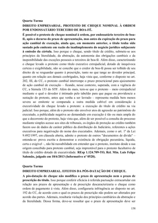 Quarta Turma
DIREITO EMPRESARIAL. PROTESTO DE CHEQUE NOMINAL À ORDEM
POR ENDOSSATÁRIO TERCEIRO DE BOA-FÉ.
É possível o protesto de cheque nominal à ordem, por endossatário terceiro de boafé, após o decurso do prazo de apresentação, mas antes da expiração do prazo para
ação cambial de execução, ainda que, em momento anterior, o título tenha sido
sustado pelo emitente em razão do inadimplemento do negócio jurídico subjacente
à emissão da cártula. Isso porque o cheque, sendo título de crédito, submete-se aos
princípios da literalidade, da abstração, da autonomia das obrigações cambiais e da
inoponibilidade das exceções pessoais a terceiros de boa-fé. Além disso, caracterizando
o cheque levado a protesto como título executivo extrajudicial, dotado de inequívoca
certeza e exigibilidade, não se concebe que o credor de boa-fé possa ser tolhido de seu
direito de se resguardar quanto à prescrição, tanto no que tange ao devedor principal,
quanto em relação aos demais coobrigados, haja vista que, conforme o disposto no art.
202, III, do CC, o protesto cambial interrompe o prazo prescricional para ajuizamento
de ação cambial de execução – ficando, nesse contexto, superada, com a vigência do
CC, a Súmula 153 do STF. Além do mais, tem-se que o protesto – meio extrajudicial
mediante o qual o devedor é intimado pelo tabelião para que pague ou providencie a
sustação do protesto, antes que venha a ser lavrado – representa medida bem menos
severa ao emitente se comparada a outra medida cabível em consideração à
executividade do cheque levado a protesto: a execução do título de crédito na via
judicial. Isso porque, além de o protesto não envolver atos de agressão ao patrimônio do
executado, a publicidade negativa ao demandado em execução é tão ou mais ampla do
que a decorrente do protesto, haja vista que, além de ser possível a consulta do processo
mediante simples acesso aos sites de tribunais, os órgãos de proteção ao crédito também
fazem uso de dados de caráter público da distribuição do Judiciário, referentes a ações
executivas para negativação do nome dos executados. Ademais, como o art. 1º da Lei
9.492/1997, em cláusula aberta, admite o protesto de outros "documentos de dívida" –
entenda-se: prova escrita a demonstrar a existência de obrigação pecuniária, líquida,
certa e exigível –, não há razoabilidade em entender que o protesto, instituto desde a sua
origem concebido para protesto cambial, seja imprestável para o protesto facultativo de
título de crédito dotado de executividade. REsp 1.124.709-TO, Rel. Min. Luis Felipe
Salomão, julgado em 18/6/2013 (Informativo nº 0528).
Quarta Turma
DIREITO EMPRESARIAL. EFEITOS DA PÓS-DATAÇÃO DE CHEQUE.
A pós-datação de cheque não modifica o prazo de apresentação nem o prazo de
prescrição do título. Isso porque conferir eficácia à referida pactuação extracartular em
relação aos prazos de apresentação e de prescrição descaracterizaria o cheque como
ordem de pagamento à vista. Além disso, configuraria infringência ao disposto no art.
192 do CC, de acordo com o qual os prazos de prescrição não podem ser alterados por
acordo das partes. Ademais, resultaria violação dos princípios cambiários da abstração e
da literalidade. Dessa forma, deve-se ressaltar que o prazo de apresentação deve ser
158

 