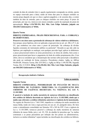 contado da data de emissão (isto é, aquela regularmente consignada na cártula, oposta
no espaço reservado para a data), sendo de trinta dias para os cheques emitidos na
mesma praça daquela em que se situa a agência pagadora; e de sessenta dias, a contar
também da data de emissão, para os cheques emitidos em outra praça. O prazo de
prescrição, por sua vez, inicia-se seis meses contados a partir da expiração do prazo de
apresentação. REsp 1.124.709-TO, Rel. Min. Luis Felipe Salomão, julgado em
18/6/2013 (Informativo nº 0528).
Quarta Turma
DIREITO EMPRESARIAL. PRAZO PRESCRICIONAL PARA A COBRANÇA
DE DEBÊNTURES.
Prescreve em cinco anos a pretensão de cobrança de valores relativos a debêntures.
Isso porque, nessa hipótese, deve ser aplicada a regra prevista no art. art. 206, § 5º, I, do
CC, que estabelece em cinco anos o prazo de prescrição “de cobrança de dívidas
líquidas constantes de instrumento público ou particular”. Ressalte-se que não cabe na
hipótese, por ampliação ou analogia, sem qualquer previsão legal, aplicar às debêntures
o prazo prescricional relativo às notas promissórias e às letras de câmbio, bem como o
prazo prescricional para haver o pagamento de título de crédito propriamente dito. Com
efeito, deve-se considerar que a interpretação das normas sobre prescrição e decadência
não pode ser realizada de forma extensiva. Precedentes citados: AgRg no AREsp
94.684-DF, Primeira Turma, DJe 25/5/2012; e AgRg no REsp 1.149.542-PR, Segunda
Turma, DJe 21/5/2010. REsp 1.316.256-RJ, Rel. Min. Luis Felipe Salomão, julgado
em 18/6/2013 (Informativo nº 0526).

Recuperação Judicial e Falência
Voltar ao sumário.
Segunda Turma
DIREITO EMPRESARIAL. POSSIBILIDADE DE INCLUSÃO DE MULTA
MORATÓRIA DE NATUREZA TRIBUTÁRIA NA CLASSIFICAÇÃO DOS
CRÉDITOS DE FALÊNCIA DECRETADA NA VIGÊNCIA DA LEI N.
11.101/2005.
É possível a inclusão de multa moratória de natureza tributária na classificação
dos créditos de falência decretada na vigência da Lei n. 11.101/2005, ainda que a
multa seja referente a créditos tributários anteriores à vigência da lei mencionada.
No regime do Decreto-Lei n. 7.661/1945, impedia-se a cobrança da multa moratória da
massa falida, tendo em vista a regra prevista em seu art. 23, parágrafo único, III, bem
como o entendimento consolidado nas Súmulas 192 e 565 do STF. Com a vigência da
Lei n. 11.101/2005, tornou-se possível a cobrança da multa moratória de natureza
tributária da massa falida, pois o art. 83, VII, da aludida lei preceitua que "as multas
contratuais e as penas pecuniárias por infração das leis penais ou administrativas,
inclusive as multas tributárias" sejam incluídas na classificação dos créditos na falência.
159

 