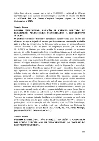 Além disso, deve-se observar que a Lei n. 11.101/2005 é aplicável às falências
decretadas após a sua vigência, em consideração ao disposto em seu art. 192. REsp
1.223.792-MS, Rel. Min. Mauro Campbell Marques, julgado em 19/2/2013
(Informativo nº 0515).
Terceira Turma
DIREITO EMPRESARIAL. SUJEIÇÃO DE CRÉDITO DERIVADO DE
HONORÁRIOS ADVOCATÍCIOS SUCUMBENCIAIS À RECUPERAÇÃO
JUDICIAL.
Os créditos derivados de honorários advocatícios sucumbenciais estão sujeitos aos
efeitos da recuperação judicial, mesmo que decorrentes de condenação proferida
após o pedido de recuperação. De fato, essa verba não pode ser considerada como
"créditos existentes à data do pedido de recuperação judicial" (art. 49 da Lei
11.101/2005) na hipótese que tenha nascido de sentença prolatada em momento
posterior ao pedido de recuperação. Essa circunstância, todavia, não é suficiente para
excluí-la, automaticamente, das consequências da recuperação judicial. Cabe registrar
que possuem natureza alimentar os honorários advocatícios, tanto os contratualmente
pactuados como os de sucumbência. Desse modo, tanto honorários advocatícios quanto
créditos de origem trabalhista constituem verbas que ostentam natureza alimentar.
Como consequência dessa afinidade ontológica, impõe-se dispensar-lhes, na espécie,
tratamento isonômico, de modo que aqueles devem seguir – na ausência de disposição
legal específica – os ditames aplicáveis às quantias devidas em virtude da relação de
trabalho. Assim, em relação à ordem de classificação dos créditos em processos de
execução concursal, os honorários advocatícios têm tratamento análogo àquele
dispensado aos créditos trabalhistas. É necessário ressaltar que os créditos trabalhistas
estão submetidos aos efeitos da recuperação judicial, ainda que reconhecidos em juízo
posteriormente ao seu processamento. Dessa forma, a natureza comum de ambos os
créditos – honorários advocatícios de sucumbência e verbas trabalhistas – autoriza que
sejam regidos, para efeitos de sujeição à recuperação judicial, da mesma forma. Sabe-se
que o art. 24 do Estatuto da Advocacia (Lei 8.906/1994) prevê a necessidade de
habilitação dos créditos decorrentes de honorários quando se constatar a ocorrência de
"concurso de credores, falência, liquidação extrajudicial, concordata ou insolvência
civil". É importante ressaltar que o Estatuto da Advocacia (Lei 8.906/1994) é anterior à
publicação da Lei de Recuperação Judicial e Falência (Lei 11.101/2005), de modo que,
por imperativo lógico, não se poderia exigir que vislumbrasse nas hipóteses de
concessão de recuperação judicial. REsp 1.377.764-MS, Rel. Min. Nancy Andrighi,
julgado em 20/8/2013 (Informativo nº 0531).
Terceira Turma
DIREITO EMPRESARIAL. NÃO SUJEIÇÃO DO CRÉDITO GARANTIDO
POR CESSÃO FIDUCIÁRIA DE DIREITO CREDITÓRIO AO PROCESSO DE
RECUPERAÇÃO JUDICIAL.

160

 