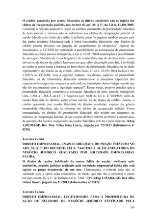 O crédito garantido por cessão fiduciária de direito creditório não se sujeita aos
efeitos da recuperação judicial, nos termos do art. 49, § 3º, da Lei n. 11.101/2005.
Conforme o referido dispositivo legal, os créditos decorrentes da propriedade fiduciária
de bens móveis e imóveis não se submetem aos efeitos da recuperação judicial. A
cessão fiduciária de títulos de crédito é definida como “o negócio jurídico em que uma
das partes (cedente fiduciante) cede à outra (cessionária fiduciária) seus direitos de
crédito perante terceiros em garantia do cumprimento de obrigações”. Apesar de,
inicialmente, o CC/2002 ter restringido a possibilidade de constituição de propriedade
fiduciária aos bens móveis infungíveis, a Lei n. 10.931/2004 contemplou a possibilidade
de alienação fiduciária de coisa fungível e de cessão fiduciária de direitos sobre coisas
móveis ou de títulos de crédito, hipóteses em que, salvo disposição contrária, é atribuída
ao credor a posse direta e indireta do bem objeto da propriedade fiduciária ou do título
representativo do direito ou do crédito. Além disso, a Lei n. 10.931/2004 incluiu o art.
1.368-A ao CC/2002, com a seguinte redação: “as demais espécies de propriedade
fiduciária ou de titularidade fiduciária submetem-se à disciplina específica das
respectivas leis especiais, somente se aplicando as disposições deste Código naquilo que
não for incompatível com a legislação especial”. Desse modo, pode-se concluir que a
propriedade fiduciária contempla a alienação fiduciária de bens móveis, infungíveis
(arts. 1.361 a 1.368-A do CC) e fungíveis (art. 66-B da Lei n. 4.728/1965), além da
cessão fiduciária de direitos sobre coisas móveis ou de títulos de crédito. Assim, o
crédito garantido por cessão fiduciária de direito creditório, espécie do gênero
propriedade fiduciária, não se submete aos efeitos da recuperação judicial. Como
consequência, os direitos do proprietário fiduciário não podem ser suspensos na
hipótese de recuperação judicial, já que a posse direta e indireta do bem e a conservação
da garantia são direitos assegurados ao credor fiduciário pela lei e pelo contrato. REsp
1.202.918-SP, Rel. Min. Villas Bôas Cueva, julgado em 7/3/2013 (Informativo nº
0518).
Terceira Turma
DIREITO EMPRESARIAL. INAPLICABILIDADE DO PRAZO PREVISTO NO
ART. 56, § 1º, DO DECRETO-LEI N. 7.661/1945 À AÇÃO ANULATÓRIA DE
NEGÓCIO JURÍDICO REALIZADO POR SOCIEDADE EMPRESARIAL
FALIDA.
O direito de credor habilitado da massa falida de anular, mediante ação
anulatória, negócio jurídico realizado pela sociedade empresarial falida não está
sujeito ao prazo decadencial de um ano. Efetivamente, a referida ação não se
confunde com a típica ação revocatória, de modo que não lhe é aplicável o prazo
previsto no art. 56, § 1º, do Decreto-Lei n. 7.661/1945. REsp 1.353.864-GO, Rel. Min.
Sidnei Beneti, julgado em 7/3/2013 (Informativo nº 0517).
Terceira Turma
DIREITO EMPRESARIAL. LEGITIMIDADE PARA A PROPOSITURA DE
AÇÃO DE NULIDADE DE NEGÓCIO JURÍDICO EFETIVADO PELA
161

 