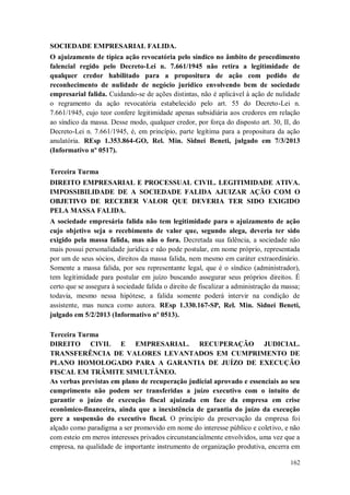 SOCIEDADE EMPRESARIAL FALIDA.
O ajuizamento de típica ação revocatória pelo síndico no âmbito de procedimento
falencial regido pelo Decreto-Lei n. 7.661/1945 não retira a legitimidade de
qualquer credor habilitado para a propositura de ação com pedido de
reconhecimento de nulidade de negócio jurídico envolvendo bem de sociedade
empresarial falida. Cuidando-se de ações distintas, não é aplicável à ação de nulidade
o regramento da ação revocatória estabelecido pelo art. 55 do Decreto-Lei n.
7.661/1945, cujo teor confere legitimidade apenas subsidiária aos credores em relação
ao síndico da massa. Desse modo, qualquer credor, por força do disposto art. 30, II, do
Decreto-Lei n. 7.661/1945, é, em princípio, parte legítima para a propositura da ação
anulatória. REsp 1.353.864-GO, Rel. Min. Sidnei Beneti, julgado em 7/3/2013
(Informativo nº 0517).
Terceira Turma
DIREITO EMPRESARIAL E PROCESSUAL CIVIL. LEGITIMIDADE ATIVA.
IMPOSSIBILIDADE DE A SOCIEDADE FALIDA AJUIZAR AÇÃO COM O
OBJETIVO DE RECEBER VALOR QUE DEVERIA TER SIDO EXIGIDO
PELA MASSA FALIDA.
A sociedade empresária falida não tem legitimidade para o ajuizamento de ação
cujo objetivo seja o recebimento de valor que, segundo alega, deveria ter sido
exigido pela massa falida, mas não o fora. Decretada sua falência, a sociedade não
mais possui personalidade jurídica e não pode postular, em nome próprio, representada
por um de seus sócios, direitos da massa falida, nem mesmo em caráter extraordinário.
Somente a massa falida, por seu representante legal, que é o síndico (administrador),
tem legitimidade para postular em juízo buscando assegurar seus próprios direitos. É
certo que se assegura à sociedade falida o direito de fiscalizar a administração da massa;
todavia, mesmo nessa hipótese, a falida somente poderá intervir na condição de
assistente, mas nunca como autora. REsp 1.330.167-SP, Rel. Min. Sidnei Beneti,
julgado em 5/2/2013 (Informativo nº 0513).
Terceira Turma
DIREITO CIVIL E EMPRESARIAL. RECUPERAÇÃO JUDICIAL.
TRANSFERÊNCIA DE VALORES LEVANTADOS EM CUMPRIMENTO DE
PLANO HOMOLOGADO PARA A GARANTIA DE JUÍZO DE EXECUÇÃO
FISCAL EM TRÂMITE SIMULTÂNEO.
As verbas previstas em plano de recuperação judicial aprovado e essenciais ao seu
cumprimento não podem ser transferidas a juízo executivo com o intuito de
garantir o juízo de execução fiscal ajuizada em face da empresa em crise
econômico-financeira, ainda que a inexistência de garantia do juízo da execução
gere a suspensão do executivo fiscal. O princípio da preservação da empresa foi
alçado como paradigma a ser promovido em nome do interesse público e coletivo, e não
com esteio em meros interesses privados circunstancialmente envolvidos, uma vez que a
empresa, na qualidade de importante instrumento de organização produtiva, encerra em
162

 