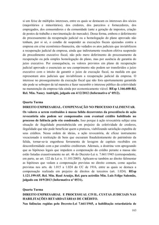 si um feixe de múltiplos interesses, entre os quais se destacam os interesses dos sócios
(majoritários e minoritários), dos credores, dos parceiros e fornecedores, dos
empregados, dos consumidores e da comunidade (ante a geração de impostos, criação
de postos de trabalho e movimentação do mercado). Dessa forma, embora o deferimento
do processamento da recuperação judicial ou a homologação do plano aprovado não
tenham, por si só, o condão de suspender as execuções fiscais ajuizadas contra a
empresa em crise econômico-financeira, são vedados os atos judiciais que inviabilizem
a recuperação judicial da empresa, ainda que indiretamente resultem efetiva suspensão
do procedimento executivo fiscal, não pelo mero deferimento do processamento da
recuperação ou pela simples homologação do plano, mas por ausência de garantia do
juízo executivo. Por consequência, os valores previstos em plano de recuperação
judicial aprovado e essenciais ao seu cumprimento não podem ser transferidos a juízo
executivo com o intuito de garantir o juízo de execução fiscal, na medida em que
representam atos judiciais que inviabilizam a recuperação judicial da empresa. O
interesse no prosseguimento da execução fiscal que não fora oportunamente garantida
não pode se sobrepor de tal maneira a fazer sucumbir o interesse público da coletividade
na manutenção da empresa tida ainda por economicamente viável. REsp 1.166.600-RJ,
Rel. Min. Nancy Andrighi, julgado em 4/12/2012 (Informativo nº 0512).
Quarta Turma
DIREITO EMPRESARIAL. COMPENSAÇÃO NO PROCESSO FALIMENTAR.
Os valores a serem restituídos à massa falida decorrentes da procedência de ação
revocatória não podem ser compensados com eventual crédito habilitado no
processo de falência pelo réu condenado. Isso porque à ação revocatória subjaz uma
situação de ilegalidade preestabelecida em prejuízo da coletividade de credores,
ilegalidade que não pode beneficiar quem a praticou, viabilizando satisfação expedita de
seus créditos. Nessa ordem de ideias, a ação revocatória, de eficaz instrumento
vocacionado à restituição de bens que escoaram fraudulentamente do patrimônio da
falida, tornar-se-ia engenhosa ferramenta de lavagem de capitais recebidos em
desconformidade com a par conditio creditorum. Ademais, a doutrina vem apregoando
que as hipóteses legais que impedem a compensação do crédito perante a massa não
estão listadas exaustivamente no art. 46 do Decreto-Lei n. 7.661/1945 (correspondente,
em parte, ao art. 122 da Lei n. 11.101/2005). Aplicam-se também ao direito falimentar
as hipóteses que vedam a compensação previstas no direito comum, como aquelas
previstas nos arts. de 1.015 a 1.024 do CC de 1916, entre as quais se destaca a
compensação realizada em prejuízo de direitos de terceiros (art. 1.024). REsp
1.121.199-SP, Rel. Min. Raul Araújo, Rel. para acórdão Min. Luis Felipe Salomão,
julgado em 10/9/2013 (Informativo nº 0531).
Quarta Turma
DIREITO EMPRESARIAL E PROCESSUAL CIVIL. CUSTAS JUDICIAIS NAS
HABILITAÇÕES RETARDATÁRIAS DE CRÉDITO.
Nas falências regidas pelo Decreto-Lei 7.661/1945, a habilitação retardatária de
163

 