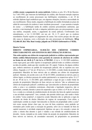 crédito enseja o pagamento de custas judiciais. Embora os arts. 82 e 98 do DecretoLei 7.661/1945, que tratavam da habilitação de crédito, não fizessem menção expressa
ao recolhimento de custas processuais nas habilitações retardatárias, o art. 23 do
referido diploma legal estabelecia que, em algumas situações, haveria a necessidade de
seu recolhimento. Desse modo, enquanto a habilitação de crédito formulada no prazo do
edital de convocação de credores é mero incidente processual – o que acarreta a isenção
de custas –, a habilitação tardia do crédito constitui procedimento autônomo, que
acarreta a movimentação de toda a máquina judiciária para seu processamento e para
sua análise, ensejando, assim, o pagamento de custas judiciais. Confirmando esse
entendimento, a Lei 11.101/2005, em seu art. 10, § 3º, prevê que os credores
retardatários ficarão sujeitos ao pagamento de custas. Isso ocorre porque são eles que
dão causa às despesas, com a efetivação dos atos processuais da habilitação. REsp
512.406-SP, Rel. Min. Raul Araújo, julgado em 27/8/2013 (Informativo nº 0528).
Quarta Turma
DIREITO EMPRESARIAL. SUJEIÇÃO DOS CRÉDITOS CEDIDOS
FIDUCIARIAMENTE AOS EFEITOS DA RECUPERAÇÃO JUDICIAL.
Não estão sujeitos aos efeitos da recuperação judicial os créditos representados por
títulos cedidos fiduciariamente como garantia de contrato de abertura de crédito
na forma do art. 66-B, § 3º, da Lei n. 4.728/1965. A Lei n. 11.101/2005 estabelece,
como regra geral, que estão sujeitos à recuperação judicial todos os créditos existentes
na data do pedido, ainda que não vencidos (art. 49, caput). Todavia, há alguns créditos
que, embora anteriores ao pedido de recuperação judicial, não se sujeitam aos seus
efeitos. Segundo o § 3º do art. 49 da Lei n. 11.101/2005, o credor titular da posição de
proprietário fiduciário de bens móveis não se submete aos efeitos da recuperação
judicial. Ademais, de acordo com o art. 83 do CC/2002, consideram-se móveis, para os
efeitos legais, os direitos pessoais de caráter patrimonial e as respectivas ações. O § 3º
do art. 49 da Lei n. 11.101/2005, após estabelecer a regra de que o credor titular da
posição de proprietário fiduciário de bens móveis ou imóveis "não se submeterá aos
efeitos da recuperação judicial", estabelece que "prevalecerão os direitos de propriedade
sobre a coisa e as condições contratuais, observada a legislação respectiva, não se
permitindo, contudo, durante o prazo de suspensão a que se refere o § 4º do art. 6º desta
Lei, a venda ou a retirada do estabelecimento do devedor dos bens de capital essenciais
a sua atividade empresarial". Isso, contudo, não permite inferir que, não sendo o título
de crédito "coisa corpórea", à respectiva cessão fiduciária não se aplicaria a regra da
exclusão do titular de direito fiduciário do regime de recuperação. Com efeito, a
explicitação contida na oração "prevalecerão os direitos de propriedade sobre a coisa"
tem como escopo deixar claro que, no caso de bens corpóreos, estes poderão ser
retomados pelo credor para a execução da garantia, salvo em se tratando de bens de
capital essenciais à atividade empresarial, hipótese em que a lei concede o prazo de
cento e oitenta dias durante o qual é vedada a sua retirada do estabelecimento do
devedor. Assim, tratando-se de credor titular da posição de proprietário fiduciário de
bens móveis ou imóveis, de arrendador mercantil, de proprietário ou promitente
164

 