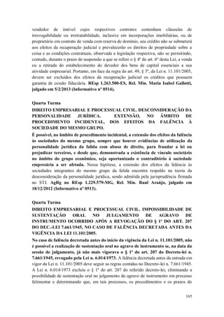 vendedor de imóvel cujos respectivos contratos contenham cláusulas de
irrevogabilidade ou irretratabilidade, inclusive em incorporações imobiliárias, ou de
proprietário em contrato de venda com reserva de domínio, seu crédito não se submeterá
aos efeitos da recuperação judicial e prevalecerão os direitos de propriedade sobre a
coisa e as condições contratuais, observada a legislação respectiva, não se permitindo,
contudo, durante o prazo de suspensão a que se refere o § 4º do art. 6º desta Lei, a venda
ou a retirada do estabelecimento do devedor dos bens de capital essenciais a sua
atividade empresarial. Portanto, em face da regra do art. 49, § 3º, da Lei n. 11.101/2005,
devem ser excluídos dos efeitos da recuperação judicial os créditos que possuem
garantia de cessão fiduciária. REsp 1.263.500-ES, Rel. Min. Maria Isabel Gallotti,
julgado em 5/2/2013 (Informativo nº 0514).
Quarta Turma
DIREITO EMPRESARIAL E PROCESSUAL CIVIL. DESCONSIDERAÇÃO DA
PERSONALIDADE JURÍDICA.
EXTENSÃO, NO ÂMBITO DE
PROCEDIMENTO INCIDENTAL, DOS EFEITOS DA FALÊNCIA À
SOCIEDADE DO MESMO GRUPO.
É possível, no âmbito de procedimento incidental, a extensão dos efeitos da falência
às sociedades do mesmo grupo, sempre que houver evidências de utilização da
personalidade jurídica da falida com abuso de direito, para fraudar a lei ou
prejudicar terceiros, e desde que, demonstrada a existência de vínculo societário
no âmbito do grupo econômico, seja oportunizado o contraditório à sociedade
empresária a ser afetada. Nessa hipótese, a extensão dos efeitos da falência às
sociedades integrantes do mesmo grupo da falida encontra respaldo na teoria da
desconsideração da personalidade jurídica, sendo admitida pela jurisprudência firmada
no STJ. AgRg no REsp 1.229.579-MG, Rel. Min. Raul Araújo, julgado em
18/12/2012 (Informativo nº 0513).
Quarta Turma
DIREITO EMPRESARIAL E PROCESSUAL CIVIL. IMPOSSIBILIDADE DE
SUSTENTAÇÃO
ORAL
NO
JULGAMENTO
DE
AGRAVO
DE
INSTRUMENTO OCORRIDO APÓS A REVOGAÇÃO DO § 1º DO ART. 207
DO DEC.-LEI 7.661/1945, NO CASO DE FALÊNCIA DECRETADA ANTES DA
VIGÊNCIA DA LEI 11.101/2005.
No caso de falência decretada antes do início da vigência da Lei n. 11.101/2005, não
é possível a realização de sustentação oral no agravo de instrumento se, na data da
sessão de julgamento, já não mais vigorava o § 1º do art. 207 do Decreto-lei n.
7.661/1945, revogado pela Lei n. 6.014/1973. A falência decretada antes da entrada em
vigor da Lei n. 11.101/2005 deve seguir as regras contidas no Decreto-lei n. 7.661/1945.
A Lei n. 6.014/1973 excluiu o § 1º do art. 207 do referido decreto-lei, eliminando a
possibilidade de sustentação oral no julgamento do agravo de instrumento em processo
falimentar e determinando que, em tais processos, os procedimentos e os prazos do
165

 