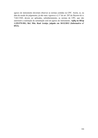 agravo de instrumento deveriam observar as normas contidas no CPC. Assim, se, na
data da sessão de julgamento, já não mais vigorava o § 1º do art. 207 do Decreto-lei n.
7.661/1945, devem ser aplicadas, subsidiariamente, as normas do CPC, que não
autorizam a realização de sustentação oral em agravo de instrumento. AgRg no REsp
1.229.579-MG, Rel. Min. Raul Araújo, julgado em 18/12/2012 (Informativo nº
0513).

166

 