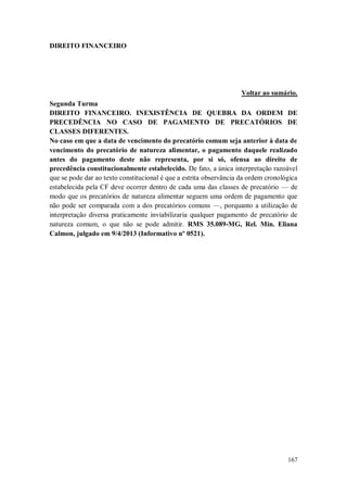 DIREITO FINANCEIRO

Voltar ao sumário.
Segunda Turma
DIREITO FINANCEIRO. INEXISTÊNCIA DE QUEBRA DA ORDEM DE
PRECEDÊNCIA NO CASO DE PAGAMENTO DE PRECATÓRIOS DE
CLASSES DIFERENTES.
No caso em que a data de vencimento do precatório comum seja anterior à data de
vencimento do precatório de natureza alimentar, o pagamento daquele realizado
antes do pagamento deste não representa, por si só, ofensa ao direito de
precedência constitucionalmente estabelecido. De fato, a única interpretação razoável
que se pode dar ao texto constitucional é que a estrita observância da ordem cronológica
estabelecida pela CF deve ocorrer dentro de cada uma das classes de precatório — de
modo que os precatórios de natureza alimentar seguem uma ordem de pagamento que
não pode ser comparada com a dos precatórios comuns —, porquanto a utilização de
interpretação diversa praticamente inviabilizaria qualquer pagamento de precatório de
natureza comum, o que não se pode admitir. RMS 35.089-MG, Rel. Min. Eliana
Calmon, julgado em 9/4/2013 (Informativo nº 0521).

167

 
