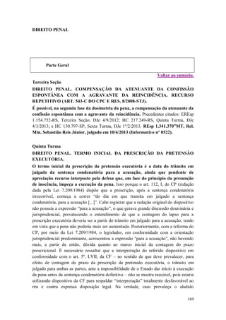 DIREITO PENAL

Parte Geral
Voltar ao sumário.
Terceira Seção
DIREITO PENAL. COMPENSAÇÃO DA ATENUANTE DA CONFISSÃO
ESPONTÂNEA COM A AGRAVANTE DA REINCIDÊNCIA. RECURSO
REPETITIVO (ART. 543-C DO CPC E RES. 8/2008-STJ).
É possível, na segunda fase da dosimetria da pena, a compensação da atenuante da
confissão espontânea com a agravante da reincidência. Precedentes citados: EREsp
1.154.752-RS, Terceira Seção, DJe 4/9/2012; HC 217.249-RS, Quinta Turma, DJe
4/3/2013; e HC 130.797-SP, Sexta Turma, DJe 1º/2/2013. REsp 1.341.370”MT, Rel.
Min. Sebastião Reis Júnior, julgado em 10/4/2013 (Informativo nº 0522).
Quinta Turma
DIREITO PENAL. TERMO INICIAL DA PRESCRIÇÃO DA PRETENSÃO
EXECUTÓRIA.
O termo inicial da prescrição da pretensão executória é a data do trânsito em
julgado da sentença condenatória para a acusação, ainda que pendente de
apreciação recurso interposto pela defesa que, em face do princípio da presunção
de inocência, impeça a execução da pena. Isso porque o art. 112, I, do CP (redação
dada pela Lei 7.209/1984) dispõe que a prescrição, após a sentença condenatória
irrecorrível, começa a correr “do dia em que transita em julgado a sentença
condenatória, para a acusação [...]”. Cabe registrar que a redação original do dispositivo
não possuía a expressão “para a acusação”, o que gerava grande discussão doutrinária e
jurisprudencial, prevalecendo o entendimento de que a contagem do lapso para a
prescrição executória deveria ser a partir do trânsito em julgado para a acusação, tendo
em vista que a pena não poderia mais ser aumentada. Posteriormente, com a reforma do
CP, por meio da Lei 7.209/1984, o legislador, em conformidade com a orientação
jurisprudencial predominante, acrescentou a expressão "para a acusação", não havendo
mais, a partir de então, dúvida quanto ao marco inicial da contagem do prazo
prescricional. É necessário ressaltar que a interpretação do referido dispositivo em
conformidade com o art. 5º, LVII, da CF – no sentido de que deve prevalecer, para
efeito de contagem do prazo da prescrição da pretensão executória, o trânsito em
julgado para ambas as partes, ante a impossibilidade de o Estado dar início à execução
da pena antes da sentença condenatória definitiva – não se mostra razoável, pois estaria
utilizando dispositivo da CF para respaldar “interpretação” totalmente desfavorável ao
réu e contra expressa disposição legal. Na verdade, caso prevaleça o aludido
169

 
