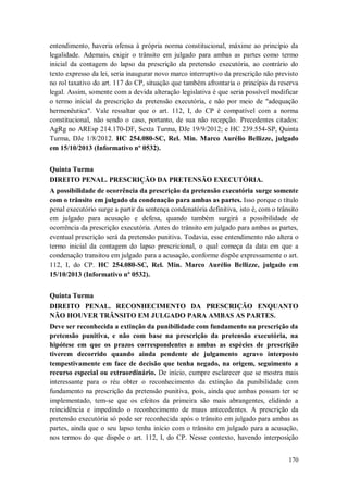 entendimento, haveria ofensa à própria norma constitucional, máxime ao princípio da
legalidade. Ademais, exigir o trânsito em julgado para ambas as partes como termo
inicial da contagem do lapso da prescrição da pretensão executória, ao contrário do
texto expresso da lei, seria inaugurar novo marco interruptivo da prescrição não previsto
no rol taxativo do art. 117 do CP, situação que também afrontaria o princípio da reserva
legal. Assim, somente com a devida alteração legislativa é que seria possível modificar
o termo inicial da prescrição da pretensão executória, e não por meio de "adequação
hermenêutica". Vale ressaltar que o art. 112, I, do CP é compatível com a norma
constitucional, não sendo o caso, portanto, de sua não recepção. Precedentes citados:
AgRg no AREsp 214.170-DF, Sexta Turma, DJe 19/9/2012; e HC 239.554-SP, Quinta
Turma, DJe 1/8/2012. HC 254.080-SC, Rel. Min. Marco Aurélio Bellizze, julgado
em 15/10/2013 (Informativo nº 0532).
Quinta Turma
DIREITO PENAL. PRESCRIÇÃO DA PRETENSÃO EXECUTÓRIA.
A possibilidade de ocorrência da prescrição da pretensão executória surge somente
com o trânsito em julgado da condenação para ambas as partes. Isso porque o título
penal executório surge a partir da sentença condenatória definitiva, isto é, com o trânsito
em julgado para acusação e defesa, quando também surgirá a possibilidade de
ocorrência da prescrição executória. Antes do trânsito em julgado para ambas as partes,
eventual prescrição será da pretensão punitiva. Todavia, esse entendimento não altera o
termo inicial da contagem do lapso prescricional, o qual começa da data em que a
condenação transitou em julgado para a acusação, conforme dispõe expressamente o art.
112, I, do CP. HC 254.080-SC, Rel. Min. Marco Aurélio Bellizze, julgado em
15/10/2013 (Informativo nº 0532).
Quinta Turma
DIREITO PENAL. RECONHECIMENTO DA PRESCRIÇÃO ENQUANTO
NÃO HOUVER TRÂNSITO EM JULGADO PARA AMBAS AS PARTES.
Deve ser reconhecida a extinção da punibilidade com fundamento na prescrição da
pretensão punitiva, e não com base na prescrição da pretensão executória, na
hipótese em que os prazos correspondentes a ambas as espécies de prescrição
tiverem decorrido quando ainda pendente de julgamento agravo interposto
tempestivamente em face de decisão que tenha negado, na origem, seguimento a
recurso especial ou extraordinário. De início, cumpre esclarecer que se mostra mais
interessante para o réu obter o reconhecimento da extinção da punibilidade com
fundamento na prescrição da pretensão punitiva, pois, ainda que ambas possam ter se
implementado, tem-se que os efeitos da primeira são mais abrangentes, elidindo a
reincidência e impedindo o reconhecimento de maus antecedentes. A prescrição da
pretensão executória só pode ser reconhecida após o trânsito em julgado para ambas as
partes, ainda que o seu lapso tenha início com o trânsito em julgado para a acusação,
nos termos do que dispõe o art. 112, I, do CP. Nesse contexto, havendo interposição
170

 