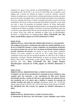 tempestiva de agravo contra decisão de inadmissibilidade do recurso especial ou
extraordinário (art. 544 do CPC e art. 28 da Lei 8.038/1990), não se operaria a coisa
julgada, pois a decisão do Tribunal de origem é reversível. Ademais, mostra-se
temerário considerar que o controle inicial, realizado pela instância recorrida, prevalece
para fins de trânsito em julgado sobre o exame proferido pela própria Corte competente.
Posto isso, enquanto não houver o trânsito em julgado para ambas as partes da decisão
condenatória, não há que se falar em prescrição da pretensão executória, eis que ainda
em curso o prazo da prescrição da pretensão punitiva, de forma intercorrente.
Entretanto, se o agravo for manejado intempestivamente, sua interposição não impedirá
o implemento do trânsito em julgado, o qual pode ser de pronto identificado, haja vista
se tratar de evento objetivamente aferível, sem necessidade de adentrar o próprio mérito
do recurso. Nesse caso, ainda que submetido ao duplo juízo de admissibilidade,
inevitável o reconhecimento da intempestividade. REsp 1.255.240-DF, Rel. Min.
Marco Aurélio Bellizze, julgado em 19/9/2013 (Informativo nº 0532).
Quinta Turma
DIREITO PENAL. CONCURSO DE CRIMES PREVISTOS NA LEI 8.666/1993.
Não configura bis in idem a condenação pela prática da conduta tipificada no art.
90 da Lei 8.666/1993 (fraudar o caráter competitivo do procedimento licitatório)
em concurso formal com a do art. 96, I, da mesma lei (fraudar licitação mediante
elevação arbitraria dos preços). Isso porque se trata de tipos penais totalmente
distintos. Com efeito, enquanto no crime do art. 90 o agente busca eliminar a
competição ou fazer com que esta seja apenas aparente, no crime do art. 96, I, atinge-se
diretamente a licitação, elevando arbitrariamente os preços em prejuízo da Fazenda
Pública. Dessa forma, caracterizadas as duas espécies delitivas, um crime não estará
absorvido pelo outro. REsp 1.315.619-RJ, Rel. Min. Campos Marques
(Desembargador convocado do TJ-PR), julgado em 15/8/2013 (Informativo nº
0530).
Quinta Turma
DIREITO PENAL. REQUISITOS PARA A COMUTAÇÃO DA PENA.
Na hipótese em que decreto presidencial de comutação de pena estabeleça, como
requisito para sua concessão, o não cometimento de falta grave durante
determinado período, a prática de falta grave pelo apenado em momento diverso
não constituirá, por si só, motivo apto a justificar a negativa de concessão do
referido benefício pelo juízo da execução. Precedentes citados: HC 161.603-RS,
Quinta Turma, DJe de 21/6/2010; e HC 138.361-RS, Quinta Turma, DJe de 19/10/2009.
HC 266.280-SP, Rel. Min. Laurita Vaz, julgado em 15/8/2013 (Informativo nº
0529).
Quinta Turma
DIREITO PENAL. PRAZO PARA A COMUTAÇÃO DA PENA.
O cometimento de falta grave não interrompe o prazo estipulado como critério
171

 