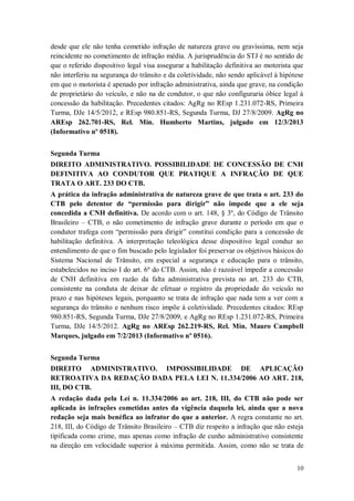 desde que ele não tenha cometido infração de natureza grave ou gravíssima, nem seja
reincidente no cometimento de infração média. A jurisprudência do STJ é no sentido de
que o referido dispositivo legal visa assegurar a habilitação definitiva ao motorista que
não interferiu na segurança do trânsito e da coletividade, não sendo aplicável à hipótese
em que o motorista é apenado por infração administrativa, ainda que grave, na condição
de proprietário do veículo, e não na de condutor, o que não configuraria óbice legal à
concessão da habilitação. Precedentes citados: AgRg no REsp 1.231.072-RS, Primeira
Turma, DJe 14/5/2012, e REsp 980.851-RS, Segunda Turma, DJ 27/8/2009. AgRg no
AREsp 262.701-RS, Rel. Min. Humberto Martins, julgado em 12/3/2013
(Informativo nº 0518).
Segunda Turma
DIREITO ADMINISTRATIVO. POSSIBILIDADE DE CONCESSÃO DE CNH
DEFINITIVA AO CONDUTOR QUE PRATIQUE A INFRAÇÃO DE QUE
TRATA O ART. 233 DO CTB.
A prática da infração administrativa de natureza grave de que trata o art. 233 do
CTB pelo detentor de “permissão para dirigir” não impede que a ele seja
concedida a CNH definitiva. De acordo com o art. 148, § 3º, do Código de Trânsito
Brasileiro – CTB, o não cometimento de infração grave durante o período em que o
condutor trafega com “permissão para dirigir” constitui condição para a concessão de
habilitação definitiva. A interpretação teleológica desse dispositivo legal conduz ao
entendimento de que o fim buscado pelo legislador foi preservar os objetivos básicos do
Sistema Nacional de Trânsito, em especial a segurança e educação para o trânsito,
estabelecidos no inciso I do art. 6º do CTB. Assim, não é razoável impedir a concessão
de CNH definitiva em razão da falta administrativa prevista no art. 233 do CTB,
consistente na conduta de deixar de efetuar o registro da propriedade do veículo no
prazo e nas hipóteses legais, porquanto se trata de infração que nada tem a ver com a
segurança do trânsito e nenhum risco impõe à coletividade. Precedentes citados: REsp
980.851-RS, Segunda Turma, DJe 27/8/2009, e AgRg no REsp 1.231.072-RS, Primeira
Turma, DJe 14/5/2012. AgRg no AREsp 262.219-RS, Rel. Min. Mauro Campbell
Marques, julgado em 7/2/2013 (Informativo nº 0516).
Segunda Turma
DIREITO ADMINISTRATIVO. IMPOSSIBILIDADE DE APLICAÇÃO
RETROATIVA DA REDAÇÃO DADA PELA LEI N. 11.334/2006 AO ART. 218,
III, DO CTB.
A redação dada pela Lei n. 11.334/2006 ao art. 218, III, do CTB não pode ser
aplicada às infrações cometidas antes da vigência daquela lei, ainda que a nova
redação seja mais benéfica ao infrator do que a anterior. A regra constante no art.
218, III, do Código de Trânsito Brasileiro – CTB diz respeito a infração que não esteja
tipificada como crime, mas apenas como infração de cunho administrativo consistente
na direção em velocidade superior à máxima permitida. Assim, como não se trata de
10

 
