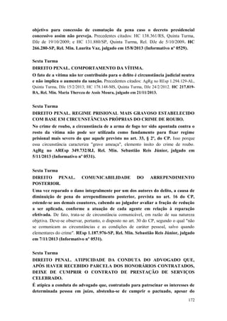 objetivo para concessão de comutação da pena caso o decreto presidencial
concessivo assim não preveja. Precedentes citados: HC 138.361/RS, Quinta Turma,
DJe de 19/10/2009; e HC 131.880/SP, Quinta Turma, Rel. DJe de 5/10/2009. HC
266.280-SP, Rel. Min. Laurita Vaz, julgado em 15/8/2013 (Informativo nº 0529).
Sexta Turma
DIREITO PENAL. COMPORTAMENTO DA VÍTIMA.
O fato de a vítima não ter contribuído para o delito é circunstância judicial neutra
e não implica o aumento da sanção. Precedentes citados: AgRg no REsp 1.294.129-AL,
Quinta Turma, DJe 15/2/2013; HC 178.148-MS, Quinta Turma, DJe 24/2/2012. HC 217.819BA, Rel. Min. Maria Thereza de Assis Moura, julgado em 21/11/2013.

Sexta Turma
DIREITO PENAL. REGIME PRISIONAL MAIS GRAVOSO ESTABELECIDO
COM BASE EM CIRCUNSTÂNCIAS PRÓPRIAS DO CRIME DE ROUBO.
No crime de roubo, a circunstância de a arma de fogo ter sido apontada contra o
rosto da vítima não pode ser utilizada como fundamento para fixar regime
prisional mais severo do que aquele previsto no art. 33, § 2º, do CP. Isso porque
essa circunstância caracteriza "grave ameaça", elemento ínsito do crime de roubo.
AgRg no AREsp 349.732/RJ, Rel. Min. Sebastião Reis Júnior, julgado em
5/11/2013 (Informativo nº 0531).
Sexta Turma
DIREITO PENAL.
POSTERIOR.

COMUNICABILIDADE

DO

ARREPENDIMENTO

Uma vez reparado o dano integralmente por um dos autores do delito, a causa de
diminuição de pena do arrependimento posterior, prevista no art. 16 do CP,
estende-se aos demais coautores, cabendo ao julgador avaliar a fração de redução
a ser aplicada, conforme a atuação de cada agente em relação à reparação
efetivada. De fato, trata-se de circunstância comunicável, em razão de sua natureza
objetiva. Deve-se observar, portanto, o disposto no art. 30 do CP, segundo o qual "não
se comunicam as circunstâncias e as condições de caráter pessoal, salvo quando
elementares do crime". REsp 1.187.976-SP, Rel. Min. Sebastião Reis Júnior, julgado
em 7/11/2013 (Informativo nº 0531).
Sexta Turma
DIREITO PENAL. ATIPICIDADE DA CONDUTA DO ADVOGADO QUE,
APÓS HAVER RECEBIDO PARCELA DOS HONORÁRIOS CONTRATADOS,
DEIXE DE CUMPRIR O CONTRATO DE PRESTAÇÃO DE SERVIÇOS
CELEBRADO.
É atípica a conduta do advogado que, contratado para patrocinar os interesses de
determinada pessoa em juízo, abstenha-se de cumprir o pactuado, apesar do
172

 