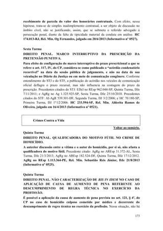 recebimento de parcela do valor dos honorários contratuais. Com efeito, nessa
hipótese, trata-se de simples inadimplemento contratual, a ser objeto de discussão no
âmbito cível, não se justificando, assim, que se submeta o referido advogado à
persecução penal, diante da falta de tipicidade material da conduta em análise. HC
174.013-RJ, Rel. Min. Og Fernandes, julgado em 20/6/2013 (Informativo nº 0527).
Sexta Turma
DIREITO PENAL. MARCO
PRETENSÃO PUNITIVA.

INTERRUPTIVO

DA

PRESCRIÇÃO

DA

Para efeito de configuração do marco interruptivo do prazo prescricional a que se
refere o art. 117, IV, do CP, considera-se como publicado o “acórdão condenatório
recorrível” na data da sessão pública de julgamento, e não na data de sua
veiculação no Diário da Justiça ou em meio de comunicação congênere. Conforme
entendimento do STJ e do STF, a publicação do acórdão nos veículos de comunicação
oficial deflagra o prazo recursal, mas não influencia na contagem do prazo da
prescrição. Precedentes citados do STJ: EDcl no REsp 962.044-SP, Quinta Turma, DJe
7/11/2011; e AgRg no Ag 1.325.925-SP, Sexta Turma, DJe 25/10/2010. Precedentes
citados do STF: AI-AgR 539.301-DF, Segunda Turma, DJ 3/2/2006; e HC 70.180-SP,
Primeira Turma, DJ 1º/12/2006. HC 233.594-SP, Rel. Min. Alderita Ramos de
Oliveira, julgado em 16/4/2013 (Informativo nº 0521).

Crimes Contra a Vida
Voltar ao sumário.
Quinta Turma
DIREITO PENAL. QUALIFICADORA DO MOTIVO FÚTIL NO CRIME DE
HOMICÍDIO.
A anterior discussão entre a vítima e o autor do homicídio, por si só, não afasta a
qualificadora do motivo fútil. Precedente citado: AgRg no AREsp 31.372-AL, Sexta
Turma, DJe 21/3/2013; AgRg no AREsp 182.524-DF, Quinta Turma, DJe 17/12/2012.
AgRg no REsp 1.113.364-PE, Rel. Min. Sebastião Reis Júnior, DJe 21/8/2013
(Informativo nº 0525).
Quinta Turma
DIREITO PENAL. NÃO CARACTERIZAÇÃO DE BIS IN IDEM NO CASO DE
APLICAÇÃO DE CAUSA DE AUMENTO DE PENA REFERENTE AO
DESCUMPRIMENTO DE REGRA TÉCNICA NO EXERCÍCIO DA
PROFISSÃO.
É possível a aplicação da causa de aumento de pena prevista no art. 121, § 4º, do
CP no caso de homicídio culposo cometido por médico e decorrente do
descumprimento de regra técnica no exercício da profissão. Nessa situação, não há
173

 