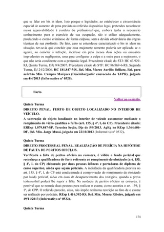 que se falar em bis in idem. Isso porque o legislador, ao estabelecer a circunstância
especial de aumento de pena prevista no referido dispositivo legal, pretendeu reconhecer
maior reprovabilidade à conduta do profissional que, embora tenha o necessário
conhecimento para o exercício de sua ocupação, não o utilize adequadamente,
produzindo o evento criminoso de forma culposa, sem a devida observância das regras
técnicas de sua profissão. De fato, caso se entendesse caracterizado o bis in idem na
situação, ter-se-ia que concluir que essa majorante somente poderia ser aplicada se o
agente, ao cometer a infração, incidisse em pelo menos duas ações ou omissões
imprudentes ou negligentes, uma para configurar a culpa e a outra para a majorante, o
que não seria condizente com a pretensão legal. Precedente citado do STJ: HC 63.929RJ, Quinta Turma, DJe 9/4/2007. Precedente citado do STF: HC 86.969-6-RS, Segunda
Turma, DJ 24/2/2006. HC 181.847-MS, Rel. Min. Marco Aurélio Bellizze, Rel. para
acórdão Min. Campos Marques (Desembargador convocado do TJ/PR), julgado
em 4/4/2013 (Informativo nº 0520).

Furto
Voltar ao sumário.
Quinta Turma
DIREITO PENAL. FURTO DE OBJETO LOCALIZADO NO INTERIOR DE
VEÍCULO.
A subtração de objeto localizado no interior de veículo automotor mediante o
rompimento do vidro qualifica o furto (art. 155, § 4º, I, do CP). Precedente citado:
EREsp 1.079.847-SP, Terceira Seção, Dje de 5/9/2013. AgRg no REsp 1.364.606DF, Rel. Min. Jorge Mussi, julgado em 22/10/2013 (Informativo nº 0532).
Quinta Turma
DIREITO PROCESSUAL PENAL. REALIZAÇÃO DE PERÍCIA NA HIPÓTESE
DE FALTA DE PERITOS OFICIAIS.
Verificada a falta de peritos oficiais na comarca, é válido o laudo pericial que
reconheça a qualificadora do furto referente ao rompimento de obstáculo (art. 155,
§ 4º, I, do CP) elaborado por duas pessoas idôneas e portadoras de diploma de
curso superior, ainda que sejam policiais. A incidência da qualificadora prevista no
art. 155, § 4º, I, do CP está condicionada à comprovação do rompimento de obstáculo
por laudo pericial, salvo em caso de desaparecimento dos vestígios, quando a prova
testemunhal poderá lhe suprir a falta. Na ausência de peritos oficiais na comarca, é
possível que se nomeie duas pessoas para realizar o exame, como autoriza o art. 159, §
1º, do CPP. O referido preceito, aliás, não impõe nenhuma restrição ao fato de o exame
ser realizado por policiais. REsp 1.416.392-RS, Rel. Min. Moura Ribeiro, julgado em
19/11/2013 (Informativo nº 0532).
Quinta Turma
174

 