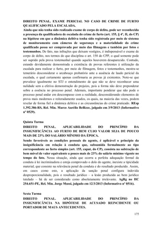 DIREITO PENAL. EXAME PERICIAL NO CASO DE CRIME DE FURTO
QUALIFICADO PELA ESCALADA.
Ainda que não tenha sido realizado exame de corpo de delito, pode ser reconhecida
a presença da qualificadora de escalada do crime de furto (art. 155, § 4º, II, do CP)
na hipótese em que a dinâmica delitiva tenha sido registrada por meio de sistema
de monitoramento com câmeras de segurança e a materialidade do crime
qualificado possa ser comprovada por meio das filmagens e também por fotos e
testemunhos. De fato, nas infrações que deixam vestígios, é indispensável o exame de
corpo de delito, nos termos do que disciplina o art. 158 do CPP, o qual somente pode
ser suprido pela prova testemunhal quando aqueles houverem desaparecido. Contudo,
estando devidamente demonstrada a existência de provas referentes à utilização da
escalada para realizar o furto, por meio de filmagem, fotos e testemunhos, mostra-se
temerário desconsiderar o arcabouço probatório ante a ausência de laudo pericial da
escalada, o qual certamente apenas confirmaria as provas já existentes. Note-se que
prevalece igualmente no STJ o entendimento de que não se deve reconhecer uma
nulidade sem a efetiva demonstração do prejuízo, pois a forma não deve preponderar
sobre a essência no processo penal. Ademais, importante ponderar que não pode o
processo penal andar em descompasso com a realidade, desconsiderando elementos de
prova mais modernos e reiteradamente usados, os quais, na maioria das vezes, podem
revelar de forma fiel a dinâmica delitiva e as circunstâncias do crime praticado. REsp
1.392.386-RS, Rel. Min. Marco Aurélio Bellizze, julgado em 3/9/2013 (Informativo
nº 0529).
Quinta Turma
DIREITO
PENAL.
APLICABILIDADE
DO
PRINCÍPIO
DA
INSIGNIFICÂNCIA AO FURTO DE BEM CUJO VALOR SEJA DE POUCO
MAIS DE 23% DO SALÁRIO MÍNIMO DA ÉPOCA.
Sendo favoráveis as condições pessoais do agente, é aplicável o princípio da
insignificância em relação à conduta que, subsumida formalmente ao tipo
correspondente ao furto simples (art. 155, caput, do CP), consista na subtração de
bem móvel de valor equivalente a pouco mais de 23% do salário mínimo vigente no
tempo do fato. Nessa situação, ainda que ocorra a perfeita adequação formal da
conduta à lei incriminadora e esteja comprovado o dolo do agente, inexiste a tipicidade
material, que consiste na relevância penal da conduta e do resultado produzido. Assim,
em casos como este, a aplicação da sanção penal configura indevida
desproporcionalidade, pois o resultado jurídico – a lesão produzida ao bem jurídico
tutelado – há de ser considerado como absolutamente irrelevante. AgRg no HC
254.651-PE, Rel. Min. Jorge Mussi, julgado em 12/3/2013 (Informativo nº 0516).
Sexta Turma
DIREITO
PENAL.
APLICABILIDADE
DO
PRINCÍPIO
DA
INSIGNIFICÂNCIA NA HIPÓTESE DE ACUSADO REINCIDENTE OU
PORTADOR DE MAUS ANTECEDENTES.
175

 