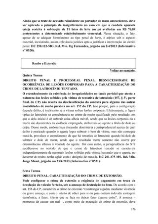 Ainda que se trate de acusado reincidente ou portador de maus antecedentes, deve
ser aplicado o princípio da insignificância no caso em que a conduta apurada
esteja restrita à subtração de 11 latas de leite em pó avaliadas em R$ 76,89
pertencentes a determinado estabelecimento comercial. Nessa situação, o fato,
apesar de se adequar formalmente ao tipo penal de furto, é atípico sob o aspecto
material, inexistindo, assim, relevância jurídica apta a justificar a intervenção do direito
penal. HC 250.122-MG, Rel. Min. Og Fernandes, julgado em 2/4/2013 (Informativo
nº 0520).

Roubo e Extorsão
Voltar ao sumário.
Quinta Turma
DIREITO PENAL E PROCESSUAL PENAL. DESNECESSIDADE DE
OCORRÊNCIA DE LESÕES CORPORAIS PARA A CARACTERIZAÇÃO DO
CRIME DE LATROCÍNIO TENTADO.
O reconhecimento da existência de irregularidades no laudo pericial que atesta a
natureza das lesões sofridas pela vítima de tentativa de latrocínio (157, § 3º, parte
final, do CP) não resulta na desclassificação da conduta para alguma das outras
modalidades de roubo prevista no art. 157 do CP. Isso porque, para a configuração
daquele delito, é irrelevante se a vítima sofreu lesões corporais. Efetivamente, a figura
típica do latrocínio se consubstancia no crime de roubo qualificado pelo resultado, em
que o dolo inicial é de subtrair coisa alheia móvel, sendo que as lesões corporais ou a
morte são decorrentes da violência empregada, atribuíveis ao agente a título de dolo ou
culpa. Desse modo, embora haja discussão doutrinária e jurisprudencial acerca de qual
delito é praticado quando o agente logra subtrair o bem da vítima, mas não consegue
matá-la, prevalece o entendimento de que há tentativa de latrocínio quando há dolo de
subtrair e dolo de matar, sendo que o resultado morte somente não ocorre por
circunstâncias alheias à vontade do agente. Por essa razão, a jurisprudência do STJ
pacificou-se no sentido de que o crime de latrocínio tentado se caracteriza
independentemente de eventuais lesões sofridas pela vítima, bastando que o agente, no
decorrer do roubo, tenha agido com o desígnio de matá-la. HC 201.175-MS, Rel. Min.
Jorge Mussi, julgado em 23/4/2013 (Informativo nº 0521).
Sexta Turma
DIREITO PENAL. CARACTERIZAÇÃO DO CRIME DE EXTORSÃO.
Pode configurar o crime de extorsão a exigência de pagamento em troca da
devolução do veículo furtado, sob a ameaça de destruição do bem. De acordo com o
art. 158 do CP, caracteriza o crime de extorsão “constranger alguém, mediante violência
ou grave ameaça, e com o intuito de obter para si ou para outrem indevida vantagem
econômica, a fazer, tolerar que se faça ou deixar fazer alguma coisa”. A ameaça –
promessa de causar um mal –, como meio de execução do crime de extorsão, deve
176

 