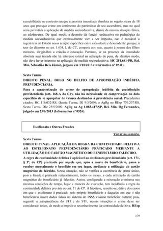 razoabilidade no contexto em que é prevista imunidade absoluta ao sujeito maior de 18
anos que pratique crime em detrimento do patrimônio de seu ascendente, mas no qual
seria permitida a aplicação de medida socioeducativa, diante da mesma situação fática,
ao adolescente. De igual modo, a despeito da função reeducativa ou pedagógica da
medida socioeducativa que eventualmente vier a ser imposta, não é razoável a
ingerência do Estado nessa relação específica entre ascendente e descendente, porque, a
teor do disposto no art. 1.634, I, do CC, compete aos pais, quanto à pessoa dos filhos
menores, dirigir-lhes a criação e educação. Portanto, se na presença da imunidade
absoluta aqui tratada não há interesse estatal na aplicação de pena, de idêntico modo,
não deve haver interesse na aplicação de medida socioeducativa. HC 251.681-PR, Rel.
Min. Sebastião Reis Júnior, julgado em 3/10/2013 (Informativo nº 0531).
Sexta Turma
DIREITO PENAL. DOLO NO DELITO DE APROPRIAÇÃO INDÉBITA
PREVIDENCIÁRIA.
Para a caracterização do crime de apropriação indébita de contribuição
previdenciária (art. 168-A do CP), não há necessidade de comprovação do dolo
específico de se apropriar de valores destinados à previdência social. Precedentes
citados: HC 116.032-RS, Quinta Turma, DJ 9/3/2009; e AgRg no REsp 770.207/RS,
Sexta Turma, DJe 25/5/2009. AgRg no Ag 1.083.417-SP, Rel. Min. Og Fernandes,
julgado em 25/6/2013 (Informativo nº 0526).

Estelionato e Outras Fraudes
Voltar ao sumário.
Sexta Turma
DIREITO PENAL. APLICAÇÃO DA REGRA DA CONTINUIDADE DELITIVA
AO ESTELIONATO PREVIDENCIÁRIO PRATICADO MEDIANTE A
UTILIZAÇÃO DE CARTÃO MAGNÉTICO DO BENEFICIÁRIO FALECIDO.
A regra da continuidade delitiva é aplicável ao estelionato previdenciário (art. 171,
§ 3º, do CP) praticado por aquele que, após a morte do beneficiário, passa a
receber mensalmente o benefício em seu lugar, mediante a utilização do cartão
magnético do falecido. Nessa situação, não se verifica a ocorrência de crime único,
pois a fraude é praticada reiteradamente, todos os meses, a cada utilização do cartão
magnético do beneficiário já falecido. Assim, configurada a reiteração criminosa nas
mesmas condições de tempo, lugar e maneira de execução, tem incidência a regra da
continuidade delitiva prevista no art. 71 do CP. A hipótese, ressalte-se, difere dos casos
em que o estelionato é praticado pelo próprio beneficiário e daqueles em que o não
beneficiário insere dados falsos no sistema do INSS visando beneficiar outrem; pois,
segundo a jurisprudência do STJ e do STF, nessas situações o crime deve ser
considerado único, de modo a impedir o reconhecimento da continuidade delitiva. REsp
179

 