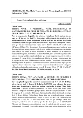 1.282.118-RS, Rel. Min. Maria Thereza de Assis Moura, julgado em 26/2/2013
(Informativo nº 0516).

Crimes Contra a Propriedade Intelectual
Voltar ao sumário.
Quinta Turma
DIREITO PENAL
E PROCESSUAL PENAL. COMPROVAÇÃO DA
MATERIALIDADE DO CRIME DE VIOLAÇÃO DE DIREITOS AUTORAIS
DE QUE TRATA O § 2º DO ART. 184 DO CP.
Para a comprovação da prática do crime de violação de direito autoral de que
trata o § 2º do art. 184 do CP, é dispensável a identificação dos produtores das
mídias originais no laudo oriundo de perícia efetivada nos objetos falsificados
apreendidos, sendo, de igual modo, desnecessária a inquirição das supostas vítimas
para que elas confirmem eventual ofensa a seus direitos autorais. De acordo com o
§ 2º do art. 184 do CP, é formalmente típica a conduta de quem, com intuito de lucro
direto ou indireto, adquire e oculta cópia de obra intelectual ou fonograma reproduzido
com violação do direito de autor, do direito de artista intérprete ou do direito do
produtor de fonograma. Conforme o art. 530-D do CPP, deve ser realizada perícia sobre
todos os bens apreendidos e elaborado laudo, que deverá integrar o inquérito policial ou
o processo. O exame técnico em questão tem o objetivo de atestar a ocorrência ou não
de reprodução procedida com violação de direitos autorais. Comprovada a materialidade
delitiva por meio da perícia, é totalmente desnecessária a identificação e inquirição das
supostas vítimas, até mesmo porque o ilícito em exame é apurado mediante ação penal
pública incondicionada, nos termos do inciso II do artigo 186 do CP. HC 191.568-SP,
Rel. Min. Jorge Mussi, julgado em 7/2/2013 (Informativo nº 0515).
Quinta Turma
DIREITO PENAL. PENA APLICÁVEL À CONDUTA DE ADQUIRIR E
OCULTAR, COM INTUITO DE LUCRO, CDS E DVDS FALSIFICADOS.
Deve ser aplicado o preceito secundário a que se refere o § 2º do art. 184 do CP, e
não o previsto no § 1º do art. 12 da Lei n. 9.609/1998, para a fixação das penas
decorrentes da conduta de adquirir e ocultar, com intuito de lucro, CDs e DVDs
falsificados. O preceito secundário descrito no § 1º do art. 12 da Lei n. 9.609/1998 é
destinado a estipular, em abstrato, punição para o crime de violação de direitos de autor
de programa de computador, delito cujo objeto material é distinto do tutelado pelo tipo
do § 2º do art. 184 do Código Penal. Desta feita, não havendo adequação típica da
conduta em análise ao previsto no § 1º do art. 12 da Lei n. 9.609/1998, cumpre aplicar o
disposto no § 2º do art. 184 do Código Penal, uma vez que este tipo é bem mais
abrangente, sobretudo após a redação que lhe foi dada pela Lei n. 10.695/2003.
Ademais, não há desproporcionalidade da pena de reclusão de dois a quatro anos e
multa quando comparada com reprimendas previstas para outros tipos penais, pois o
180

 