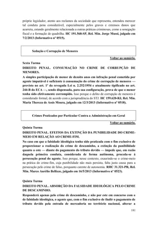 próprio legislador, atento aos reclamos da sociedade que representa, entendeu merecer
tal conduta pena considerável, especialmente pelos graves e extensos danos que
acarreta, estando geralmente relacionada a outras práticas criminosas, como a sonegação
fiscal e a formação de quadrilha. HC 191.568-SP, Rel. Min. Jorge Mussi, julgado em
7/2/2013 (Informativo nº 0515).

Sedução e Corrupção de Menores
Voltar ao sumário.
Sexta Turma
DIREITO PENAL. CONSUMAÇÃO NO CRIME DE CORRUPÇÃO DE
MENORES.
A simples participação de menor de dezoito anos em infração penal cometida por
agente imputável é suficiente à consumação do crime de corrupção de menores —
previsto no art. 1º da revogada Lei n. 2.252/1954 e atualmente tipificado no art.
244-B do ECA —, sendo dispensada, para sua configuração, prova de que o menor
tenha sido efetivamente corrompido. Isso porque o delito de corrupção de menores é
considerado formal, de acordo com a jurisprudência do STJ. HC 159.620-RJ, Rel. Min.
Maria Thereza de Assis Moura, julgado em 12/3/2013 (Informativo nº 0518).

Crimes Praticados por Particular Contra a Administração em Geral
Voltar ao sumário.
Quinta Turma
DIREITO PENAL. EFEITOS DA EXTINÇÃO DA PUNIBILIDADE DO CRIMEMEIO EM RELAÇÃO AO CRIME-FIM.
No caso em que a falsidade ideológica tenha sido praticada com o fim exclusivo de
proporcionar a realização do crime de descaminho, a extinção da punibilidade
quanto a este — diante do pagamento do tributo devido — impede que, em razão
daquela primeira conduta, considerada de forma autônoma, proceda-se à
persecução penal do agente. Isso porque, nesse contexto, exaurindo-se o crime-meio
na prática do crime-fim, cuja punibilidade não mais persista, falta justa causa para a
persecução pelo crime de falso, porquanto carente de autonomia. RHC 31.321-PR, Rel.
Min. Marco Aurélio Bellizze, julgado em 16/5/2013 (Informativo nº 0523).
Quinta Turma
DIREITO PENAL. ABSORÇÃO DA FALSIDADE IDEOLÓGICA PELO CRIME
DE DESCAMINHO.
Responderá apenas pelo crime de descaminho, e não por este em concurso com o
de falsidade ideológica, o agente que, com o fim exclusivo de iludir o pagamento de
tributo devido pela entrada de mercadoria no território nacional, alterar a
181

 