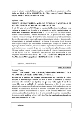 norma de natureza penal, não há como aplicar a retroatividade da norma mais benéfica.
AgRg nos EDcl no REsp 1.281.027-SP, Rel. Min. Mauro Campbell Marques,
julgado em 18/12/2012 (Informativo nº 0516).
Segunda Turma
DIREITO ADMINISTRATIVO. AUTO DE INFRAÇÃO E APLICAÇÃO DE
MULTA COM BASE NO ART. 14, I, DA LEI N. 6.938/1981.
O art. 14, I, da Lei n. 6.938/1981, por si só, constitui fundamento suficiente para
embasar a autuação de infração e a aplicação de multa administrativa em
decorrência de queimada não autorizada. A Lei n. 6.938/1981, que dispõe sobre a
Política Nacional do Meio Ambiente, prevê no art. 14, I, a aplicação de multa simples
ou diária, com a especificação do respectivo valor, para os casos de “não cumprimento
das medidas necessárias à preservação ou correção dos inconvenientes e danos causados
pela degradação da qualidade ambiental”. A hipótese de queimadas ilegais insere-se
nesse dispositivo legal, que constitui base suficiente para a imposição da multa por
degradação do meio ambiente, não sendo válido o argumento de que se trata de norma
genérica, tampouco a conclusão de que não poderia embasar a aplicação da penalidade.
Ademais, qualquer exceção a essa proibição geral, além de estar prevista expressamente
em lei federal, deve ser interpretada restritivamente pelo administrador e pelo
magistrado. Precedente citado: REsp 1.000.731-RO, DJe 8/9/2009. REsp 996.352-PR,
Rel. Min. Castro Meira, julgado em 5/2/2013 (Informativo nº 0515).

Contratos Administrativos
Voltar ao sumário.
Segunda Turma
DIREITO ADMINISTRATIVO. INDENIZAÇÃO POR SERVIÇOS PRESTADOS
NO CASO DE CONTRATO ADMINISTRATIVO NULO.
Reconhecida a nulidade de contrato administrativo por ausência de prévia
licitação, a Administração Pública não tem o dever de indenizar os serviços
prestados pelo contratado na hipótese em que este tenha agido de má-fé ou
concorrido para a nulidade do contrato. Realmente, o fato de um contrato
administrativo ter sido considerado nulo por ausência de prévia licitação não exime, em
princípio, a Administração do dever de indenizar o contratado pelos serviços por ele
prestados. Todavia, em consideração ao disposto no art. 59 da Lei 8.666/1993, devem
ser ressalvadas as hipóteses de má-fé ou de ter o contratado concorrido para a nulidade
do contrato. AgRg no REsp 1.394.161-SC, Rel. Min. Herman Benjamin, julgado em
8/10/2013 (Informativo nº 0529).

Licitação
11

 