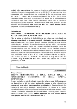 verdade sobre o preço desta. Isso porque, na situação em análise, a primeira conduta
realizada pelo agente, com adequação típica no art. 299 do CP, serve apenas como meio
para alcançar o fim pretendido, qual seja, a realização do fato previsto como crime no
art. 334 do CP. Trata-se, pois, de uma das hipóteses em que se aplica o princípio da
consunção, quando um crime é meio necessário ou normal fase de preparação ou de
execução de outro crime. Nesse contexto, evidenciado o nexo entre as condutas e
inexistindo dolo diverso que enseje a punição do falso como crime autônomo, fica este
absorvido pelo descaminho. RHC 31.321-PR, Rel. Min. Marco Aurélio Bellizze,
julgado em 16/5/2013 (Informativo nº 0523).
Quinta Turma
DIREITO PENAL. PRINCÍPIO DA INSIGNIFICÂNCIA. CONTRABANDO DE
MATERIAIS LIGADOS A JOGOS DE AZAR.
Não se aplica o princípio da insignificância aos crimes de contrabando de
máquinas caça-níqueis ou de outros materiais relacionados com a exploração de
jogos de azar. Inserir no território nacional itens cuja finalidade presta-se, única e
exclusivamente, a atividades ilícitas afeta diretamente a ordem pública e demonstra a
reprovabilidade da conduta. Assim, não é possível considerar tão somente o valor dos
tributos suprimidos, pois essa conduta tem, ao menos em tese, relevância na esfera
penal. Permitir tal hipótese consistiria num verdadeiro incentivo ao descumprimento da
norma legal, sobretudo em relação àqueles que fazem de atividades ilícitas um meio de
vida. Precedentes citados do STF: HC 97.772-RS, DJe 19/11/2009; HC 110.964-SC,
DJe 2/4/2012; do STJ: HC 45.099-AC, DJ 4/9/2006, e REsp 193.367-RO, DJ
21/6/1999. REsp 1.212.946-RS, Rel. Min. Laurita Vaz, julgado em 4/12/2012
(Informativo nº 0511).

Crimes Ambientais
Voltar ao sumário.
Primeira Turma
DIREITO
ADMINISTRATIVO
E
PENAL.
SANÇÃO
PENAL
E
ADMINISTRATIVA
DECORRENTE
DA
MESMA
CONDUTA.
COMPETÊNCIA.
Se o ato ensejador do auto de infração caracteriza infração penal tipificada apenas
em dispositivos de leis de crimes ambientais, somente o juízo criminal tem
competência para aplicar a correspondente penalidade. Os fiscais ambientais têm
competência para aplicar penalidades administrativas. No entanto, se a conduta
ensejadora do auto de infração configurar crime ou contravenção penal, somente o juízo
criminal é competente para aplicar a respectiva sanção. Precedente citado: AgRg no
AREsp 67.254-MA, DJe 2/8/2012. REsp 1.218.859-ES, Rel. Min. Arnaldo Esteves
Lima, julgado em 27/11/2012 (Informativo nº 0511).

182

 