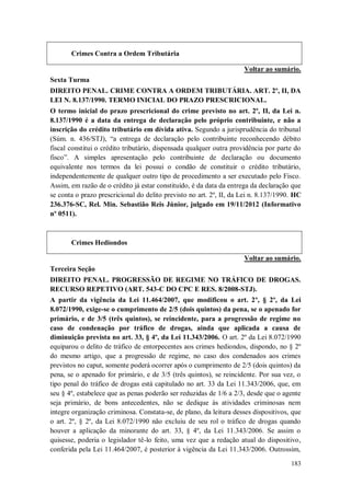 Crimes Contra a Ordem Tributária
Voltar ao sumário.
Sexta Turma
DIREITO PENAL. CRIME CONTRA A ORDEM TRIBUTÁRIA. ART. 2º, II, DA
LEI N. 8.137/1990. TERMO INICIAL DO PRAZO PRESCRICIONAL.
O termo inicial do prazo prescricional do crime previsto no art. 2º, II, da Lei n.
8.137/1990 é a data da entrega de declaração pelo próprio contribuinte, e não a
inscrição do crédito tributário em dívida ativa. Segundo a jurisprudência do tribunal
(Súm. n. 436/STJ), “a entrega de declaração pelo contribuinte reconhecendo débito
fiscal constitui o crédito tributário, dispensada qualquer outra providência por parte do
fisco”. A simples apresentação pelo contribuinte de declaração ou documento
equivalente nos termos da lei possui o condão de constituir o crédito tributário,
independentemente de qualquer outro tipo de procedimento a ser executado pelo Fisco.
Assim, em razão de o crédito já estar constituído, é da data da entrega da declaração que
se conta o prazo prescricional do delito previsto no art. 2º, II, da Lei n. 8.137/1990. HC
236.376-SC, Rel. Min. Sebastião Reis Júnior, julgado em 19/11/2012 (Informativo
nº 0511).

Crimes Hediondos
Voltar ao sumário.
Terceira Seção
DIREITO PENAL. PROGRESSÃO DE REGIME NO TRÁFICO DE DROGAS.
RECURSO REPETIVO (ART. 543-C DO CPC E RES. 8/2008-STJ).
A partir da vigência da Lei 11.464/2007, que modificou o art. 2º, § 2º, da Lei
8.072/1990, exige-se o cumprimento de 2/5 (dois quintos) da pena, se o apenado for
primário, e de 3/5 (três quintos), se reincidente, para a progressão de regime no
caso de condenação por tráfico de drogas, ainda que aplicada a causa de
diminuição prevista no art. 33, § 4º, da Lei 11.343/2006. O art. 2º da Lei 8.072/1990
equiparou o delito de tráfico de entorpecentes aos crimes hediondos, dispondo, no § 2º
do mesmo artigo, que a progressão de regime, no caso dos condenados aos crimes
previstos no caput, somente poderá ocorrer após o cumprimento de 2/5 (dois quintos) da
pena, se o apenado for primário, e de 3/5 (três quintos), se reincidente. Por sua vez, o
tipo penal do tráfico de drogas está capitulado no art. 33 da Lei 11.343/2006, que, em
seu § 4º, estabelece que as penas poderão ser reduzidas de 1/6 a 2/3, desde que o agente
seja primário, de bons antecedentes, não se dedique às atividades criminosas nem
integre organização criminosa. Constata-se, de plano, da leitura desses dispositivos, que
o art. 2º, § 2º, da Lei 8.072/1990 não excluiu de seu rol o tráfico de drogas quando
houver a aplicação da minorante do art. 33, § 4º, da Lei 11.343/2006. Se assim o
quisesse, poderia o legislador tê-lo feito, uma vez que a redação atual do dispositivo,
conferida pela Lei 11.464/2007, é posterior à vigência da Lei 11.343/2006. Outrossim,
183

 