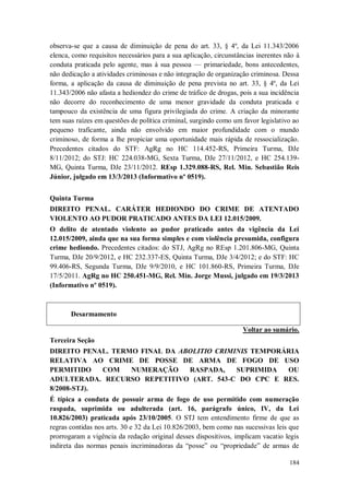 observa-se que a causa de diminuição de pena do art. 33, § 4º, da Lei 11.343/2006
elenca, como requisitos necessários para a sua aplicação, circunstâncias inerentes não à
conduta praticada pelo agente, mas à sua pessoa — primariedade, bons antecedentes,
não dedicação a atividades criminosas e não integração de organização criminosa. Dessa
forma, a aplicação da causa de diminuição de pena prevista no art. 33, § 4º, da Lei
11.343/2006 não afasta a hediondez do crime de tráfico de drogas, pois a sua incidência
não decorre do reconhecimento de uma menor gravidade da conduta praticada e
tampouco da existência de uma figura privilegiada do crime. A criação da minorante
tem suas raízes em questões de política criminal, surgindo como um favor legislativo ao
pequeno traficante, ainda não envolvido em maior profundidade com o mundo
criminoso, de forma a lhe propiciar uma oportunidade mais rápida de ressocialização.
Precedentes citados do STF: AgRg no HC 114.452-RS, Primeira Turma, DJe
8/11/2012; do STJ: HC 224.038-MG, Sexta Turma, DJe 27/11/2012, e HC 254.139MG, Quinta Turma, DJe 23/11/2012. REsp 1.329.088-RS, Rel. Min. Sebastião Reis
Júnior, julgado em 13/3/2013 (Informativo nº 0519).
Quinta Turma
DIREITO PENAL. CARÁTER HEDIONDO DO CRIME DE ATENTADO
VIOLENTO AO PUDOR PRATICADO ANTES DA LEI 12.015/2009.
O delito de atentado violento ao pudor praticado antes da vigência da Lei
12.015/2009, ainda que na sua forma simples e com violência presumida, configura
crime hediondo. Precedentes citados: do STJ, AgRg no REsp 1.201.806-MG, Quinta
Turma, DJe 20/9/2012, e HC 232.337-ES, Quinta Turma, DJe 3/4/2012; e do STF: HC
99.406-RS, Segunda Turma, DJe 9/9/2010, e HC 101.860-RS, Primeira Turma, DJe
17/5/2011. AgRg no HC 250.451-MG, Rel. Min. Jorge Mussi, julgado em 19/3/2013
(Informativo nº 0519).

Desarmamento
Voltar ao sumário.
Terceira Seção
DIREITO PENAL. TERMO FINAL DA ABOLITIO CRIMINIS TEMPORÁRIA
RELATIVA AO CRIME DE POSSE DE ARMA DE FOGO DE USO
PERMITIDO
COM
NUMERAÇÃO
RASPADA,
SUPRIMIDA
OU
ADULTERADA. RECURSO REPETITIVO (ART. 543-C DO CPC E RES.
8/2008-STJ).
É típica a conduta de possuir arma de fogo de uso permitido com numeração
raspada, suprimida ou adulterada (art. 16, parágrafo único, IV, da Lei
10.826/2003) praticada após 23/10/2005. O STJ tem entendimento firme de que as
regras contidas nos arts. 30 e 32 da Lei 10.826/2003, bem como nas sucessivas leis que
prorrogaram a vigência da redação original desses dispositivos, implicam vacatio legis
indireta das normas penais incriminadoras da “posse” ou “propriedade” de armas de
184

 