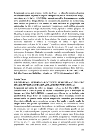 Responderá apenas pelo crime de tráfico de drogas – e não pelo mencionado crime
em concurso com o de posse de objetos e maquinário para a fabricação de drogas,
previsto no art. 34 da Lei 11.343/2006 – o agente que, além de preparar para venda
certa quantidade de drogas ilícitas em sua residência, mantiver, no mesmo local,
uma balança de precisão e um alicate de unha utilizados na preparação das
substâncias. De fato, o tráfico de maquinário visa proteger a saúde pública, ameaçada
com a possibilidade de a droga ser produzida, ou seja, tipifica-se conduta que pode ser
considerada como mero ato preparatório. Portanto, a prática do crime previsto no art.
33, caput, da Lei de Drogas absorve o delito capitulado no art. 34 da mesma lei, desde
que não fique caracterizada a existência de contextos autônomos e coexistentes aptos a
vulnerar o bem jurídico tutelado de forma distinta. Na situação em análise, não há
autonomia necessária a embasar a condenação em ambos os tipos penais
simultaneamente, sob pena de “bis in idem”. Com efeito, é salutar aferir quais objetos se
mostram aptos a preencher a tipicidade penal do tipo do art. 34, o qual visa coibir a
produção de drogas. Deve ficar demonstrada a real lesividade dos objetos tidos como
instrumentos destinados à fabricação, preparação, produção ou transformação de drogas,
sob pena de a posse de uma tampa de caneta – utilizada como medidor –, atrair a
incidência do tipo penal em exame. Relevante, assim, analisar se os objetos apreendidos
são aptos a vulnerar o tipo penal em tela. Na situação em análise, além de a conduta não
se mostrar autônoma, verifica-se que a posse de uma balança de precisão e de um alicate
de unha não pode ser considerada como posse de maquinário nos termos do que
descreve o art. 34, pois os referidos instrumentos integram a prática do delito de tráfico,
não se prestando à configuração do crime de posse de maquinário. REsp 1.196.334-PR,
Rel. Min. Marco Aurélio Bellizze, julgado em 19/9/2013 (Informativo nº 0531).
Quinta Turma
DIREITO PENAL. AUTONOMIA DE CONDUTA SUBSUMIDA AO CRIME DE
POSSUIR MAQUINÁRIO DESTINADO À PRODUÇÃO DE DROGAS.
Responderá pelo crime de tráfico de drogas – art. 33 da Lei 11.343/2006 – em
concurso com o crime de posse de objetos e maquinário para a fabricação de
drogas – art. 34 da Lei 11.343/2006 – o agente que, além de ter em depósito certa
quantidade de drogas ilícitas em sua residência para fins de mercancia, possuir, no
mesmo local e em grande escala, objetos, maquinário e utensílios que constituam
laboratório utilizado para a produção, preparo, fabricação e transformação de
drogas ilícitas em grandes quantidades. Nessa situação, as circunstâncias fáticas
demonstram verdadeira autonomia das condutas e inviabilizam a incidência do princípio
da consunção. Sabe-se que o referido princípio tem aplicabilidade quando um dos
crimes for o meio normal para a preparação, execução ou mero exaurimento do delito
visado pelo agente, situação que fará com que este absorva aquele outro delito, desde
que não ofendam bens jurídicos distintos. Dessa forma, a depender do contexto em que
os crimes foram praticados, será possível o reconhecimento da absorção do delito
previsto no art. 34 – que tipifica conduta que pode ser considerada como mero ato
preparatório – pelo crime previsto no art. 33. Contudo, para tanto, é necessário que não
186

 
