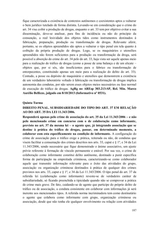 fique caracterizada a existência de contextos autônomos e coexistentes aptos a vulnerar
o bem jurídico tutelado de forma distinta. Levando-se em consideração que o crime do
art. 34 visa coibir a produção de drogas, enquanto o art. 33 tem por objetivo evitar a sua
disseminação, deve-se analisar, para fins de incidência ou não do princípio da
consunção, a real lesividade dos objetos tidos como instrumentos destinados à
fabricação, preparação, produção ou transformação de drogas. Relevante aferir,
portanto, se os objetos apreendidos são aptos a vulnerar o tipo penal em tela quanto à
coibição da própria produção de drogas. Logo, se os maquinários e utensílios
apreendidos não forem suficientes para a produção ou transformação da droga, será
possível a absorção do crime do art. 34 pelo do art. 33, haja vista ser aquele apenas meio
para a realização do tráfico de drogas (como a posse de uma balança e de um alicate –
objetos que, por si sós, são insuficientes para o fabrico ou transformação de
entorpecentes, constituindo apenas um meio para a realização do delito do art. 33).
Contudo, a posse ou depósito de maquinário e utensílios que demonstrem a existência
de um verdadeiro laboratório voltado à fabricação ou transformação de drogas implica
autonomia das condutas, por não serem esses objetos meios necessários ou fase normal
de execução do tráfico de drogas. AgRg no AREsp 303.213-SP, Rel. Min. Marco
Aurélio Bellizze, julgado em 8/10/2013 (Informativo nº 0531).
Quinta Turma
DIREITO PENAL. SUBSIDIARIEDADE DO TIPO DO ART. 37 EM RELAÇÃO
AO DO ART. 35 DA LEI 11.343/2006.
Responderá apenas pelo crime de associação do art. 35 da Lei 11.343/2006 – e não
pelo mencionado crime em concurso com o de colaboração como informante,
previsto no art. 37 da mesma lei – o agente que, já integrando associação que se
destine à prática do tráfico de drogas, passar, em determinado momento, a
colaborar com esta especificamente na condição de informante. A configuração do
crime de associação para o tráfico exige a prática, reiterada ou não, de condutas que
visem facilitar a consumação dos crimes descritos nos arts. 33, caput e § 1º, e 34 da Lei
11.343/2006, sendo necessário que fique demonstrado o ânimo associativo, um ajuste
prévio referente à formação de vínculo permanente e estável. Por sua vez, o crime de
colaboração como informante constitui delito autônomo, destinado a punir específica
forma de participação na empreitada criminosa, caracterizando-se como colaborador
aquele que transmite informação relevante para o êxito das atividades do grupo,
associação ou organização criminosa destinados à prática de qualquer dos crimes
previstos nos arts. 33, caput e § 1º, e 34 da Lei 11.343/2006. O tipo penal do art. 37 da
referida lei (colaboração como informante) reveste-se de verdadeiro caráter de
subsidiariedade, só ficando preenchida a tipicidade quando não se comprovar a prática
de crime mais grave. De fato, cuidando-se de agente que participe do próprio delito de
tráfico ou de associação, a conduta consistente em colaborar com informações já será
inerente aos mencionados tipos. A referida norma incriminadora tem como destinatário
o agente que colabora como informante com grupo, organização criminosa ou
associação, desde que não tenha ele qualquer envolvimento ou relação com atividades
187

 