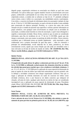 daquele grupo, organização criminosa ou associação em relação ao qual atue como
informante. Se a prova indica que o agente mantém vínculo ou envolvimento com esses
grupos, conhecendo e participando de sua rotina, bem como cumprindo sua tarefa na
empreitada comum, a conduta não se subsume ao tipo do art. 37, podendo configurar
outros crimes, como o tráfico ou a associação, nas modalidades autoria e participação.
Com efeito, o exercício da função de informante dentro da associação é próprio do tipo
do art. 35 da Lei 11.343/2006 (associação), no qual a divisão de tarefas é uma realidade
para consecução do objetivo principal. Portanto, se a prova dos autos não revela
situação em que a conduta do paciente seja específica e restrita a prestar informações ao
grupo criminoso, sem qualquer outro envolvimento ou relação com as atividades de
associação, a conduta estará inserida no crime de associação, o qual é mais abrangente e
engloba a mencionada atividade. Dessa forma, conclui-se que só pode ser considerado
informante, para fins de incidência do art. 37 da Lei 11.343/2006, aquele que não
integre a associação, nem seja coautor ou partícipe do delito de tráfico. Nesse contexto,
considerar que o informante possa ser punido duplamente – pela associação e pela
colaboração com a própria associação da qual faça parte –, além de contrariar o
princípio da subsidiariedade, revela indevido bis in idem, punindo-se, de forma
extremamente severa, aquele que exerce função que não pode ser entendida como a
mais relevante na divisão de tarefas do mundo do tráfico. HC 224.849-RJ, Rel. Min.
Marco Aurélio Bellizze, julgado em 11/6/2013 (Informativo nº 0527).
Quinta Turma
DIREITO PENAL. APLICAÇÃO DA MINORANTE DO ART. 33, § 4º DA LEI N.
11.343/2006.
O magistrado não pode deixar de aplicar a minorante prevista no § 4º do art. 33 da
Lei n. 11.343/2006 se utilizando exclusivamente dos elementos descritos no núcleo
do referido tipo penal para concluir que o réu se dedicava à atividade criminosa. O
art. 33, § 4º, da Lei n. 11.343/2006 prevê a aplicação de causa especial de diminuição de
pena ao agente de crime de tráfico que tenha bons antecedentes, seja réu primário, não
se dedique a atividades criminosas nem integre organização criminosa. Para que se
negue a aplicação da referida minorante em razão do exercício do tráfico como
atividade criminosa, deve o juiz basear-se em dados concretos que indiquem tal
situação, sob pena de toda e qualquer ação descrita no núcleo do tipo ser considerada
incompatível com a aplicação da causa especial de diminuição de pena. Precedente
citado: REsp 1.085.039-MG, DJe 28/9/2009. HC 253.732-RJ, Rel. Min. Jorge Mussi,
julgado em 6/12/2012 (Informativo nº 0514).
Sexta Turma
DIREITO PENAL. CAUSA DE AUMENTO DE PENA PREVISTA NA
PRIMEIRA PARTE DO ART. 18, III, DA LEI 6.368/1976.
Com o advento da nova Lei de Tóxicos (Lei 11.343/2006), não subsiste a causa de
aumento de pena prevista na primeira parte do art. 18, III, da Lei 6.368/1976, cujo
188

 