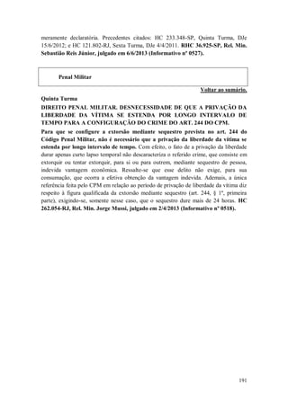 meramente declaratória. Precedentes citados: HC 233.348-SP, Quinta Turma, DJe
15/6/2012; e HC 121.802-RJ, Sexta Turma, DJe 4/4/2011. RHC 36.925-SP, Rel. Min.
Sebastião Reis Júnior, julgado em 6/6/2013 (Informativo nº 0527).

Penal Militar
Voltar ao sumário.
Quinta Turma
DIREITO PENAL MILITAR. DESNECESSIDADE DE QUE A PRIVAÇÃO DA
LIBERDADE DA VÍTIMA SE ESTENDA POR LONGO INTERVALO DE
TEMPO PARA A CONFIGURAÇÃO DO CRIME DO ART. 244 DO CPM.
Para que se configure a extorsão mediante sequestro prevista no art. 244 do
Código Penal Militar, não é necessário que a privação da liberdade da vítima se
estenda por longo intervalo de tempo. Com efeito, o fato de a privação da liberdade
durar apenas curto lapso temporal não descaracteriza o referido crime, que consiste em
extorquir ou tentar extorquir, para si ou para outrem, mediante sequestro de pessoa,
indevida vantagem econômica. Ressalte-se que esse delito não exige, para sua
consumação, que ocorra a efetiva obtenção da vantagem indevida. Ademais, a única
referência feita pelo CPM em relação ao período de privação de liberdade da vítima diz
respeito à figura qualificada da extorsão mediante sequestro (art. 244, § 1º, primeira
parte), exigindo-se, somente nesse caso, que o sequestro dure mais de 24 horas. HC
262.054-RJ, Rel. Min. Jorge Mussi, julgado em 2/4/2013 (Informativo nº 0518).

191

 