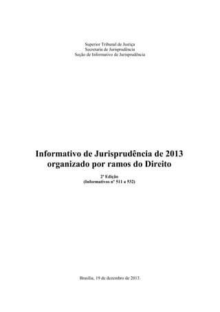 Superior Tribunal de Justiça
Secretaria de Jurisprudência
Seção de Informativo de Jurisprudência

Informativo de Jurisprudência de 2013
organizado por ramos do Direito
2ª Edição
(Informativos nº 511 a 532)

Brasília, 19 de dezembro de 2013.

 