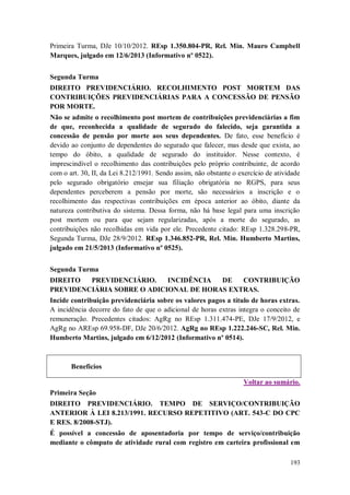 Primeira Turma, DJe 10/10/2012. REsp 1.350.804-PR, Rel. Min. Mauro Campbell
Marques, julgado em 12/6/2013 (Informativo nº 0522).
Segunda Turma
DIREITO PREVIDENCIÁRIO. RECOLHIMENTO POST MORTEM DAS
CONTRIBUIÇÕES PREVIDENCIÁRIAS PARA A CONCESSÃO DE PENSÃO
POR MORTE.
Não se admite o recolhimento post mortem de contribuições previdenciárias a fim
de que, reconhecida a qualidade de segurado do falecido, seja garantida a
concessão de pensão por morte aos seus dependentes. De fato, esse benefício é
devido ao conjunto de dependentes do segurado que falecer, mas desde que exista, ao
tempo do óbito, a qualidade de segurado do instituidor. Nesse contexto, é
imprescindível o recolhimento das contribuições pelo próprio contribuinte, de acordo
com o art. 30, II, da Lei 8.212/1991. Sendo assim, não obstante o exercício de atividade
pelo segurado obrigatório ensejar sua filiação obrigatória no RGPS, para seus
dependentes perceberem a pensão por morte, são necessários a inscrição e o
recolhimento das respectivas contribuições em época anterior ao óbito, diante da
natureza contributiva do sistema. Dessa forma, não há base legal para uma inscrição
post mortem ou para que sejam regularizadas, após a morte do segurado, as
contribuições não recolhidas em vida por ele. Precedente citado: REsp 1.328.298-PR,
Segunda Turma, DJe 28/9/2012. REsp 1.346.852-PR, Rel. Min. Humberto Martins,
julgado em 21/5/2013 (Informativo nº 0525).
Segunda Turma
DIREITO
PREVIDENCIÁRIO.
INCIDÊNCIA
DE
CONTRIBUIÇÃO
PREVIDENCIÁRIA SOBRE O ADICIONAL DE HORAS EXTRAS.
Incide contribuição previdenciária sobre os valores pagos a título de horas extras.
A incidência decorre do fato de que o adicional de horas extras integra o conceito de
remuneração. Precedentes citados: AgRg no REsp 1.311.474-PE, DJe 17/9/2012, e
AgRg no AREsp 69.958-DF, DJe 20/6/2012. AgRg no REsp 1.222.246-SC, Rel. Min.
Humberto Martins, julgado em 6/12/2012 (Informativo nº 0514).

Benefícios
Voltar ao sumário.
Primeira Seção
DIREITO PREVIDENCIÁRIO. TEMPO DE SERVIÇO/CONTRIBUIÇÃO
ANTERIOR À LEI 8.213/1991. RECURSO REPETITIVO (ART. 543-C DO CPC
E RES. 8/2008-STJ).
É possível a concessão de aposentadoria por tempo de serviço/contribuição
mediante o cômputo de atividade rural com registro em carteira profissional em
193

 