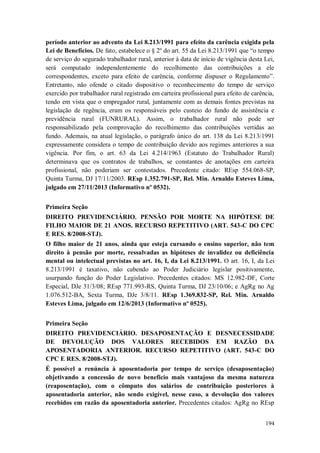 período anterior ao advento da Lei 8.213/1991 para efeito da carência exigida pela
Lei de Benefícios. De fato, estabelece o § 2º do art. 55 da Lei 8.213/1991 que “o tempo
de serviço do segurado trabalhador rural, anterior à data de início de vigência desta Lei,
será computado independentemente do recolhimento das contribuições a ele
correspondentes, exceto para efeito de carência, conforme dispuser o Regulamento”.
Entretanto, não ofende o citado dispositivo o reconhecimento do tempo de serviço
exercido por trabalhador rural registrado em carteira profissional para efeito de carência,
tendo em vista que o empregador rural, juntamente com as demais fontes previstas na
legislação de regência, eram os responsáveis pelo custeio do fundo de assistência e
previdência rural (FUNRURAL). Assim, o trabalhador rural não pode ser
responsabilizado pela comprovação do recolhimento das contribuições vertidas ao
fundo. Ademais, na atual legislação, o parágrafo único do art. 138 da Lei 8.213/1991
expressamente considera o tempo de contribuição devido aos regimes anteriores a sua
vigência. Por fim, o art. 63 da Lei 4.214/1963 (Estatuto do Trabalhador Rural)
determinava que os contratos de trabalhos, se constantes de anotações em carteira
profissional, não poderiam ser contestados. Precedente citado: REsp 554.068-SP,
Quinta Turma, DJ 17/11/2003. REsp 1.352.791-SP, Rel. Min. Arnaldo Esteves Lima,
julgado em 27/11/2013 (Informativo nº 0532).
Primeira Seção
DIREITO PREVIDENCIÁRIO. PENSÃO POR MORTE NA HIPÓTESE DE
FILHO MAIOR DE 21 ANOS. RECURSO REPETITIVO (ART. 543-C DO CPC
E RES. 8/2008-STJ).
O filho maior de 21 anos, ainda que esteja cursando o ensino superior, não tem
direito à pensão por morte, ressalvadas as hipóteses de invalidez ou deficiência
mental ou intelectual previstas no art. 16, I, da Lei 8.213/1991. O art. 16, I, da Lei
8.213/1991 é taxativo, não cabendo ao Poder Judiciário legislar positivamente,
usurpando função do Poder Legislativo. Precedentes citados: MS 12.982-DF, Corte
Especial, DJe 31/3/08; REsp 771.993-RS, Quinta Turma, DJ 23/10/06; e AgRg no Ag
1.076.512-BA, Sexta Turma, DJe 3/8/11. REsp 1.369.832-SP, Rel. Min. Arnaldo
Esteves Lima, julgado em 12/6/2013 (Informativo nº 0525).
Primeira Seção
DIREITO PREVIDENCIÁRIO. DESAPOSENTAÇÃO E DESNECESSIDADE
DE DEVOLUÇÃO DOS VALORES RECEBIDOS EM RAZÃO DA
APOSENTADORIA ANTERIOR. RECURSO REPETITIVO (ART. 543-C DO
CPC E RES. 8/2008-STJ).
É possível a renúncia à aposentadoria por tempo de serviço (desaposentação)
objetivando a concessão de novo benefício mais vantajoso da mesma natureza
(reaposentação), com o cômputo dos salários de contribuição posteriores à
aposentadoria anterior, não sendo exigível, nesse caso, a devolução dos valores
recebidos em razão da aposentadoria anterior. Precedentes citados: AgRg no REsp
194

 