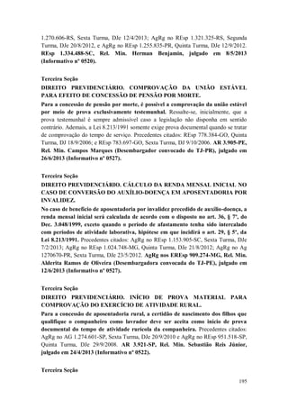 1.270.606-RS, Sexta Turma, DJe 12/4/2013; AgRg no REsp 1.321.325-RS, Segunda
Turma, DJe 20/8/2012, e AgRg no REsp 1.255.835-PR, Quinta Turma, DJe 12/9/2012.
REsp 1.334.488-SC, Rel. Min. Herman Benjamin, julgado em 8/5/2013
(Informativo nº 0520).
Terceira Seção
DIREITO PREVIDENCIÁRIO. COMPROVAÇÃO DA UNIÃO ESTÁVEL
PARA EFEITO DE CONCESSÃO DE PENSÃO POR MORTE.
Para a concessão de pensão por morte, é possível a comprovação da união estável
por meio de prova exclusivamente testemunhal. Ressalte-se, inicialmente, que a
prova testemunhal é sempre admissível caso a legislação não disponha em sentido
contrário. Ademais, a Lei 8.213/1991 somente exige prova documental quando se tratar
de comprovação do tempo de serviço. Precedentes citados: REsp 778.384-GO, Quinta
Turma, DJ 18/9/2006; e REsp 783.697-GO, Sexta Turma, DJ 9/10/2006. AR 3.905-PE,
Rel. Min. Campos Marques (Desembargador convocado do TJ-PR), julgado em
26/6/2013 (Informativo nº 0527).
Terceira Seção
DIREITO PREVIDENCIÁRIO. CÁLCULO DA RENDA MENSAL INICIAL NO
CASO DE CONVERSÃO DO AUXÍLIO-DOENÇA EM APOSENTADORIA POR
INVALIDEZ.
No caso de benefício de aposentadoria por invalidez precedido de auxílio-doença, a
renda mensal inicial será calculada de acordo com o disposto no art. 36, § 7º, do
Dec. 3.048/1999, exceto quando o período de afastamento tenha sido intercalado
com períodos de atividade laborativa, hipótese em que incidirá o art. 29, § 5º, da
Lei 8.213/1991. Precedentes citados: AgRg no REsp 1.153.905-SC, Sexta Turma, DJe
7/2/2013; AgRg no REsp 1.024.748-MG, Quinta Turma, DJe 21/8/2012; AgRg no Ag
1270670-PR, Sexta Turma, DJe 23/5/2012. AgRg nos EREsp 909.274-MG, Rel. Min.
Alderita Ramos de Oliveira (Desembargadora convocada do TJ-PE), julgado em
12/6/2013 (Informativo nº 0527).
Terceira Seção
DIREITO PREVIDENCIÁRIO. INÍCIO DE PROVA MATERIAL PARA
COMPROVAÇÃO DO EXERCÍCIO DE ATIVIDADE RURAL.
Para a concessão de aposentadoria rural, a certidão de nascimento dos filhos que
qualifique o companheiro como lavrador deve ser aceita como início de prova
documental do tempo de atividade rurícola da companheira. Precedentes citados:
AgRg no AG 1.274.601-SP, Sexta Turma, DJe 20/9/2010 e AgRg no REsp 951.518-SP,
Quinta Turma, DJe 29/9/2008. AR 3.921-SP, Rel. Min. Sebastião Reis Júnior,
julgado em 24/4/2013 (Informativo nº 0522).
Terceira Seção
195

 
