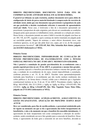 DIREITO PREVIDENCIÁRIO. DOCUMENTO NOVO PARA FINS DE
COMPROVAÇÃO DE ATIVIDADE RURAL EM AÇÃO RESCISÓRIA.
É possível ao tribunal, na ação rescisória, analisar documento novo para efeito de
configuração de início de prova material destinado à comprovação do exercício de
atividade rural, ainda que esse documento seja preexistente à propositura da ação
em que proferida a decisão rescindenda referente à concessão de aposentadoria
rural por idade. Nesse caso, é irrelevante o fato de o documento apresentado ser
preexistente à propositura da ação originária, pois devem ser consideradas as condições
desiguais pelas quais passam os trabalhadores rurais, adotando-se a solução pro misero.
Dessa forma, o documento juntado aos autos é hábil à rescisão do julgado com base no
art. 485, VII, do CPC, segundo o qual a sentença de mérito transitada em julgado pode
ser rescindida quando, “depois da sentença, o autor obtiver documento novo, cuja
existência ignorava, ou de que não pôde fazer uso, capaz, por si só, de lhe assegurar
pronunciamento favorável”. AR 3.921-SP, Rel. Min. Sebastião Reis Júnior, julgado
em 24/4/2013 (Informativo nº 0522).
Primeira Turma
DIREITO PREVIDENCIÁRIO. IMPOSSIBILIDADE DE CUMULAÇÃO DE
PENSÃO PREVIDENCIÁRIA DE EX-COMBATENTE COM A PENSÃO
ESPECIAL PREVISTA NO ART. 53 DO ADCT. MESMO FATO GERADOR.
Não é possível a cumulação de pensão previdenciária de ex-combatente com a
pensão especial prevista no art. 53 da ADCT, se possuírem o mesmo fato gerador.
Caso a pensão especial e o benefício previdenciário tenham o mesmo fato gerador, qual
seja, a condição de ex-combatente do de cujos, restará impossibilitada a cumulação,
conforme preceitua o art. 53, II, do ADCT. Perceber outra aposentadoria/pensão
instituída para beneficiar o ex-combatente que não recebe nenhum rendimento dos
cofres públicos é, de forma direta e frontal, colidir com o obstáculo que o legislador
constitucional instituiu no inc. II do art. 53 do ADCT. Precedentes citados: AgRg no
REsp. 868.439-RJ, DJe 22/11/2010, e AgRg no AgRg no REsp 1.076.853-RN, DJe
2/8/2010. AgRg no REsp 1.314.687-PE, Rel. Min. Napoleão Nunes Maia Filho,
julgado em 27/11/2012 (Informativo nº 0512).
Primeira Turma
DIREITO PREVIDENCIÁRIO. AUXÍLIO-ACIDENTE. AGRAVAMENTO DA
LESÃO INCAPACITANTE. APLICAÇÃO DO PRINCÍPIO TEMPUS REGIT
ACTUM.
Deve ser considerado, para fins de auxílio-acidente, o percentual estabelecido pela
lei vigente no momento em que se dá o agravamento das lesões incapacitantes do
beneficiário, e não o do momento em que o benefício foi concedido inicialmente. O
agravamento da lesão incapacitante tem como consequência a alteração do auxílioacidente, sendo considerado um novo fato gerador para a concessão do benefício. Dessa
forma, o agravamento da lesão gera a concessão de um novo benefício, devendo-se
196

 