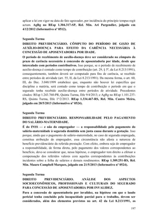aplicar a lei em vigor na data do fato agravador, por incidência do princípio tempus regit
actum. AgRg no REsp 1.304.317-SP, Rel. Min. Ari Pargendler, julgado em
4/12/2012 (Informativo nº 0512).
Segunda Turma
DIREITO PREVIDENCIÁRIO. CÔMPUTO DO PERÍODO DE GOZO DE
AUXÍLIO-DOENÇA PARA EFEITO DA CARÊNCIA NECESSÁRIA À
CONCESSÃO DE APOSENTADORIA POR IDADE.
O período de recebimento de auxílio-doença deve ser considerado no cômputo do
prazo de carência necessário à concessão de aposentadoria por idade, desde que
intercalado com períodos contributivos. Isso porque, se o período de recebimento de
auxílio-doença é contado como tempo de contribuição (art. 29, § 5º, da Lei 8.213/1991),
consequentemente, também deverá ser computado para fins de carência, se recebido
entre períodos de atividade (art. 55, II, da Lei 8.213/1991). Da mesma forma, o art. 60,
III, do Dec. 3.048/1999 estabelece que, enquanto não houver lei específica que
discipline a matéria, será contado como tempo de contribuição o período em que o
segurado tenha recebido auxílio-doença entre períodos de atividade. Precedentes
citados: REsp 1.243.760-PR, Quinta Turma, DJe 9/4/2013; e AgRg no REsp 1.101.237RS, Quinta Turma, DJe 1º/2/2013. REsp 1.334.467-RS, Rel. Min. Castro Meira,
julgado em 28/5/2013 (Informativo nº 0524).
Segunda Turma
DIREITO PREVIDENCIÁRIO. RESPONSABILIDADE PELO PAGAMENTO
DO SALÁRIO-MATERNIDADE.
É do INSS — e não do empregador — a responsabilidade pelo pagamento do
salário-maternidade à segurada demitida sem justa causa durante a gestação. Isso
porque, ainda que o pagamento de salário-maternidade, no caso de segurada empregada,
constitua atribuição do empregador, essa circunstância não afasta a natureza de
benefício previdenciário da referida prestação. Com efeito, embora seja do empregador
a responsabilidade, de forma direta, pelo pagamento dos valores correspondentes ao
benefício, deve-se considerar que, nessa hipótese, o empregador tem direito a efetuar a
compensação dos referidos valores com aqueles correspondentes às contribuições
incidentes sobre a folha de salários e demais rendimentos. REsp 1.309.251-RS, Rel.
Min. Mauro Campbell Marques, julgado em 21/5/2013 (Informativo nº 0524).
Segunda Turma
DIREITO
PREVIDENCIÁRIO.
ANÁLISE
DOS
ASPECTOS
SOCIOECONÔMICOS, PROFISSIONAIS E CULTURAIS DO SEGURADO
PARA CONCESSÃO DE APOSENTADORIA POR INVALIDEZ.
Para a concessão de aposentadoria por invalidez, na hipótese em que o laudo
pericial tenha concluído pela incapacidade parcial para o trabalho, devem ser
considerados, além dos elementos previstos no art. 42 da Lei 8.213/1991, os
197

 