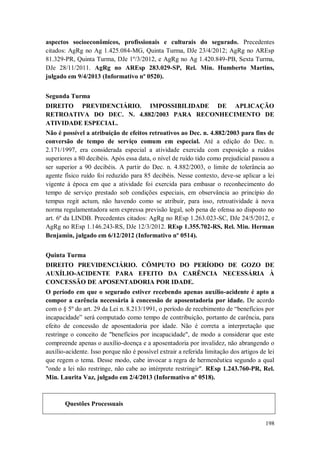 aspectos socioeconômicos, profissionais e culturais do segurado. Precedentes
citados: AgRg no Ag 1.425.084-MG, Quinta Turma, DJe 23/4/2012; AgRg no AREsp
81.329-PR, Quinta Turma, DJe 1º/3/2012, e AgRg no Ag 1.420.849-PB, Sexta Turma,
DJe 28/11/2011. AgRg no AREsp 283.029-SP, Rel. Min. Humberto Martins,
julgado em 9/4/2013 (Informativo nº 0520).
Segunda Turma
DIREITO PREVIDENCIÁRIO. IMPOSSIBILIDADE DE APLICAÇÃO
RETROATIVA DO DEC. N. 4.882/2003 PARA RECONHECIMENTO DE
ATIVIDADE ESPECIAL.
Não é possível a atribuição de efeitos retroativos ao Dec. n. 4.882/2003 para fins de
conversão de tempo de serviço comum em especial. Até a edição do Dec. n.
2.171/1997, era considerada especial a atividade exercida com exposição a ruídos
superiores a 80 decibéis. Após essa data, o nível de ruído tido como prejudicial passou a
ser superior a 90 decibéis. A partir do Dec. n. 4.882/2003, o limite de tolerância ao
agente físico ruído foi reduzido para 85 decibéis. Nesse contexto, deve-se aplicar a lei
vigente à época em que a atividade foi exercida para embasar o reconhecimento do
tempo de serviço prestado sob condições especiais, em observância ao princípio do
tempus regit actum, não havendo como se atribuir, para isso, retroatividade à nova
norma regulamentadora sem expressa previsão legal, sob pena de ofensa ao disposto no
art. 6º da LINDB. Precedentes citados: AgRg no REsp 1.263.023-SC, DJe 24/5/2012, e
AgRg no REsp 1.146.243-RS, DJe 12/3/2012. REsp 1.355.702-RS, Rel. Min. Herman
Benjamin, julgado em 6/12/2012 (Informativo nº 0514).
Quinta Turma
DIREITO PREVIDENCIÁRIO. CÔMPUTO DO PERÍODO DE GOZO DE
AUXÍLIO-ACIDENTE PARA EFEITO DA CARÊNCIA NECESSÁRIA À
CONCESSÃO DE APOSENTADORIA POR IDADE.
O período em que o segurado estiver recebendo apenas auxílio-acidente é apto a
compor a carência necessária à concessão de aposentadoria por idade. De acordo
com o § 5º do art. 29 da Lei n. 8.213/1991, o período de recebimento de “benefícios por
incapacidade” será computado como tempo de contribuição, portanto de carência, para
efeito de concessão de aposentadoria por idade. Não é correta a interpretação que
restringe o conceito de "benefícios por incapacidade", de modo a considerar que este
compreende apenas o auxílio-doença e a aposentadoria por invalidez, não abrangendo o
auxílio-acidente. Isso porque não é possível extrair a referida limitação dos artigos de lei
que regem o tema. Desse modo, cabe invocar a regra de hermenêutica segundo a qual
"onde a lei não restringe, não cabe ao intérprete restringir". REsp 1.243.760-PR, Rel.
Min. Laurita Vaz, julgado em 2/4/2013 (Informativo nº 0518).

Questões Processuais
198

 
