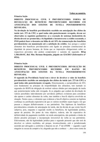Voltar ao sumário.
Primeira Seção
DIREITO PROCESSUAL CIVIL E PREVIDENCIÁRIO. FORMA DE
DEVOLUÇÃO DE BENEFÍCIO PREVIDENCIÁRIO RECEBIDO EM
ANTECIPAÇÃO DOS EFEITOS DE TUTELA POSTERIORMENTE
REVOGADA.
Na devolução de benefício previdenciário recebido em antecipação dos efeitos da
tutela (art. 273 do CPC) a qual tenha sido posteriormente revogada, devem ser
observados os seguintes parâmetros: a) a execução de sentença declaratória do
direito deverá ser promovida; e b) liquidado e incontroverso o crédito executado, o
INSS poderá fazer o desconto em folha de até 10% da remuneração dos benefícios
previdenciários em manutenção até a satisfação do crédito. Isso porque o caráter
alimentar dos benefícios previdenciários está ligado ao princípio constitucional da
dignidade da pessoa humana, de forma que as imposições obrigacionais sobre os
respectivos proventos não podem comprometer o sustento do segurado. REsp
1.384.418-SC, Rel. Min. Herman Benjamin, julgado em 12/6/2013 (Informativo nº
0524).
Primeira Seção
DIREITO PROCESSUAL CIVIL E PREVIDENCIÁRIO. DEVOLUÇÃO DE
BENEFÍCIO
PREVIDENCIÁRIO
RECEBIDO
EM
RAZÃO
DE
ANTECIPAÇÃO DOS EFEITOS DA TUTELA POSTERIORMENTE
REVOGADA.
O segurado da Previdência Social tem o dever de devolver o valor de benefício
previdenciário recebido em antecipação dos efeitos da tutela (art. 273 do CPC) a
qual tenha sido posteriormente revogada. Historicamente, a jurisprudência do STJ,
com fundamento no princípio da irrepetibilidade dos alimentos, tem isentado os
segurados do RGPS da obrigação de restituir valores obtidos por antecipação de tutela
que posteriormente tenha sido revogada. Já os julgados que cuidam da devolução de
valores percebidos indevidamente por servidores públicos evoluíram para considerar
não apenas o caráter alimentar da verba, mas também a boa-fé objetiva envolvida na
situação. Nestes casos, o elemento que evidencia a boa-fé objetiva consiste na legítima
confiança ou justificada expectativa de que os valores recebidos sejam legais e de que
passem a integrar definitivamente o seu patrimônio. Nas hipóteses de benefícios
previdenciários oriundos de antecipação de tutela, não há dúvida de que existe boa-fé
subjetiva, pois, enquanto o segurado recebe os benefícios, há legitimidade jurídica,
apesar de precária. Do ponto de vista objetivo, todavia, não há expectativa de
definitividade do pagamento recebido via tutela antecipatória, não podendo o titular do
direito precário pressupor a incorporação irreversível da verba ao seu patrimônio.
Efetivamente, não há legitimidade jurídica para o segurado presumir que não terá de
devolver os valores recebidos, até porque, invariavelmente, está o jurisdicionado
assistido por advogado e, conforme o disposto no art. 3º da LINDB — segundo o qual
ninguém se escusa de cumprir a lei, alegando que não a conhece —, deve estar ciente da
199

 
