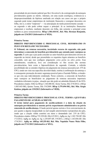 precariedade do provimento judicial que lhe é favorável e da contraposição da autarquia
previdenciária quanto ao mérito. Ademais, em uma escala axiológica, evidencia-se a
desproporcionalidade da hipótese analisada em relação aos casos em que o próprio
segurado pode tomar empréstimos de instituição financeira e consignar descontos em
folha, isto é, o erário "empresta" — via antecipação de tutela posteriormente cassada —
ao segurado e não pode cobrar sequer o principal. Já as instituições financeiras
emprestam e recebem, mediante desconto em folha, não somente o principal como
também os juros remuneratórios. REsp 1.384.418-SC, Rel. Min. Herman Benjamin,
julgado em 12/6/2013 (Informativo nº 0524).
Primeira Turma
DIREITO PREVIDENCIÁRIO E PROCESSUAL CIVIL. REFORMATIO IN
PEJUS EM REEXAME NECESSÁRIO.
O Tribunal, em remessa necessária, inexistindo recurso do segurado, não pode
determinar a concessão de benefício previdenciário que entenda mais vantajoso ao
segurado. É certo que o juiz pode conceder ao autor benefício previdenciário diverso do
requerido na inicial, desde que preenchidos os requisitos legais atinentes ao benefício
concedido, sem que isso configure julgamento extra petita ou ultra petita. Esse
entendimento, ressalte-se, leva em consideração os fins sociais das normas
previdenciárias, bem como a hipossuficiência do segurado. Contudo, a referida
possibilidade não se estende à hipótese de julgamento da remessa necessária (art. 475 do
CPC), tendo em vista sua específica devolutividade, restrita à confirmação da sentença e
à consequente promoção da maior segurança possível para a Fazenda Pública, evitandose que esta seja indevidamente condenada. Nesse contexto, a concessão de benefício
mais vantajoso ao beneficiário no julgamento de remessa necessária importaria
verdadeira reformatio in pejus¸ situação que não pode ser admitida (Súmula 45 do STJ).
Precedentes citados: EDcl no REsp 1.144.400-SC, Sexta Turma, DJe 27/8/2012; e REsp
1.083.643-MG, Quinta Turma, DJe 3/8/2009. REsp 1.379.494-MG, Rel. Min. Sérgio
Kukina, julgado em 13/8/2013 (Informativo nº 0528).
Primeira Turma
DIREITO PREVIDENCIÁRIO E PROCESSUAL CIVIL. TERMO A QUO PARA
PAGAMENTO DE AUXÍLIO-ACIDENTE.
O termo inicial para pagamento de auxílio-acidente é a data da citação da
autarquia previdenciária se ausente prévio requerimento administrativo ou prévia
concessão de auxílio-doença. O laudo pericial apenas norteia o livre convencimento do
juiz quanto a alguma incapacidade ou mal surgido anteriormente à propositura da ação,
sendo que a citação válida constitui em mora o demandado (art. 219 do CPC).
Precedentes citados: EREsp 735.329-RJ, DJe 6/5/2011; AgRg no Ag 1.182.730-SP, DJe
1º/2/2012; AgRg no AgRg no Ag 1.239.697-SP, 5/9/2011, e REsp 1.183.056-SP, DJe
17/8/2011. AgRg no AREsp 145.255-RJ, Rel. Min. Napoleão Nunes Maia Filho,
julgado em 27/11/2012 (Informativo nº 0511).

200

 