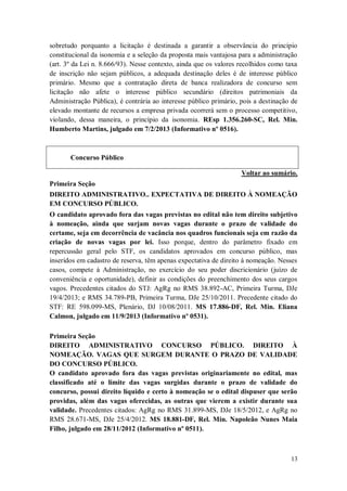 sobretudo porquanto a licitação é destinada a garantir a observância do princípio
constitucional da isonomia e a seleção da proposta mais vantajosa para a administração
(art. 3º da Lei n. 8.666/93). Nesse contexto, ainda que os valores recolhidos como taxa
de inscrição não sejam públicos, a adequada destinação deles é de interesse público
primário. Mesmo que a contratação direta de banca realizadora de concurso sem
licitação não afete o interesse público secundário (direitos patrimoniais da
Administração Pública), é contrária ao interesse público primário, pois a destinação de
elevado montante de recursos a empresa privada ocorrerá sem o processo competitivo,
violando, dessa maneira, o princípio da isonomia. REsp 1.356.260-SC, Rel. Min.
Humberto Martins, julgado em 7/2/2013 (Informativo nº 0516).

Concurso Público
Voltar ao sumário.
Primeira Seção
DIREITO ADMINISTRATIVO.. EXPECTATIVA DE DIREITO À NOMEAÇÃO
EM CONCURSO PÚBLICO.
O candidato aprovado fora das vagas previstas no edital não tem direito subjetivo
à nomeação, ainda que surjam novas vagas durante o prazo de validade do
certame, seja em decorrência de vacância nos quadros funcionais seja em razão da
criação de novas vagas por lei. Isso porque, dentro do parâmetro fixado em
repercussão geral pelo STF, os candidatos aprovados em concurso público, mas
inseridos em cadastro de reserva, têm apenas expectativa de direito à nomeação. Nesses
casos, compete à Administração, no exercício do seu poder discricionário (juízo de
conveniência e oportunidade), definir as condições do preenchimento dos seus cargos
vagos. Precedentes citados do STJ: AgRg no RMS 38.892-AC, Primeira Turma, DJe
19/4/2013; e RMS 34.789-PB, Primeira Turma, DJe 25/10/2011. Precedente citado do
STF: RE 598.099-MS, Plenário, DJ 10/08/2011. MS 17.886-DF, Rel. Min. Eliana
Calmon, julgado em 11/9/2013 (Informativo nº 0531).
Primeira Seção
DIREITO ADMINISTRATIVO CONCURSO PÚBLICO. DIREITO À
NOMEAÇÃO. VAGAS QUE SURGEM DURANTE O PRAZO DE VALIDADE
DO CONCURSO PÚBLICO.
O candidato aprovado fora das vagas previstas originariamente no edital, mas
classificado até o limite das vagas surgidas durante o prazo de validade do
concurso, possui direito líquido e certo à nomeação se o edital dispuser que serão
providas, além das vagas oferecidas, as outras que vierem a existir durante sua
validade. Precedentes citados: AgRg no RMS 31.899-MS, DJe 18/5/2012, e AgRg no
RMS 28.671-MS, DJe 25/4/2012. MS 18.881-DF, Rel. Min. Napoleão Nunes Maia
Filho, julgado em 28/11/2012 (Informativo nº 0511).

13

 