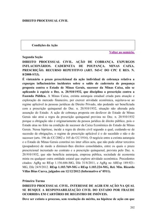DIREITO PROCESSUAL CIVIL

Condições da Ação
Voltar ao sumário.
Segunda Seção
DIREITO PROCESSUAL CIVIL. AÇÃO DE COBRANÇA. EXPURGOS
INFLACIONÁRIOS. CADERNETA DE POUPANÇA. MINAS CAIXA.
PRESCRIÇÃO. RECURSO REPETITIVO (ART. 543-C DO CPC E RES. N.
8/2008-STJ).
É vintenário o prazo prescricional da ação individual de cobrança relativa a
expurgos inflacionários incidentes sobre o saldo de caderneta de poupança
proposta contra o Estado de Minas Gerais, sucessor da Minas Caixa, não se
aplicando à espécie o Dec. n. 20.910/1932, que disciplina a prescrição contra a
Fazenda Pública. A Minas Caixa, extinta autarquia estadual criada para atuação e
exploração do mercado financeiro, por exercer atividade econômica, sujeitava-se ao
regime aplicável às pessoas jurídicas de Direito Privado, não podendo ser beneficiada
com a prescrição quinquenal do Dec. n. 20.910/1932, situação não alterada pela
assunção do Estado. A ação de cobrança proposta em desfavor do Estado de Minas
Gerais não atrai a regra da prescrição quinquenal prevista no Dec. n. 20.910/1932
porque a obrigação não é originariamente da pessoa jurídica de direito público, pois o
Estado atua no feito na condição de sucessor da Caixa Econômica do Estado de Minas
Gerais. Nessa hipótese, incide a regra de direito civil segundo a qual, cuidando-se de
sucessão de obrigações, o regime de prescrição aplicável é o do sucedido e não o do
sucessor (arts. 196 do CC/2002 e 165 do CC/1916). O negócio entre a extinta autarquia
e o Estado de Minas Gerais constitui res inter allios acta, que não pode afetar terceiros
(poupadores) de modo a diminuir-lhes direitos consolidados, entre os quais o prazo
prescricional incrustado no contrato e a prescrição quinquenal, prevista pelo Dec. n.
20.910/1932, que não beneficia autarquia, empresa pública, sociedade de economia
mista ou qualquer outra entidade estatal que explore atividade econômica. Precedentes
citados: AgRg no REsp 1.156.686-MG, DJe 31/8/2011, e AgRg no AREsp 189.921MG, DJe 24/9/2012. REsp 1.103.769-MG e REsp 1.103.224-MG, Rel. Min. Ricardo
Villas Bôas Cueva, julgados em 12/12/2012 (Informativo nº 0511).
Primeira Turma
DIREITO PROCESSUAL CIVIL. INTERESSE DE AGIR EM AÇÃO NA QUAL
SE BUSQUE A RESPONSABILIZAÇÃO CIVIL DO ESTADO POR FRAUDE
OCORRIDA EM CARTÓRIO DE REGISTRO DE IMÓVEIS.
Deve ser extinto o processo, sem resolução do mérito, na hipótese de ação em que
202

 