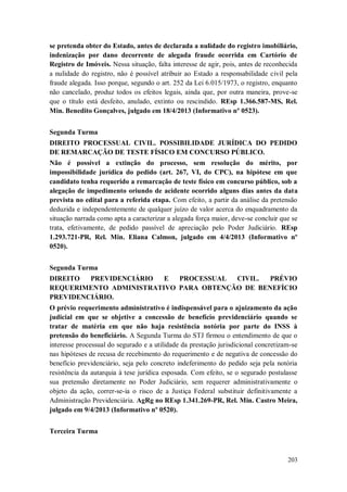 se pretenda obter do Estado, antes de declarada a nulidade do registro imobiliário,
indenização por dano decorrente de alegada fraude ocorrida em Cartório de
Registro de Imóveis. Nessa situação, falta interesse de agir, pois, antes de reconhecida
a nulidade do registro, não é possível atribuir ao Estado a responsabilidade civil pela
fraude alegada. Isso porque, segundo o art. 252 da Lei 6.015/1973, o registro, enquanto
não cancelado, produz todos os efeitos legais, ainda que, por outra maneira, prove-se
que o título está desfeito, anulado, extinto ou rescindido. REsp 1.366.587-MS, Rel.
Min. Benedito Gonçalves, julgado em 18/4/2013 (Informativo nº 0523).
Segunda Turma
DIREITO PROCESSUAL CIVIL. POSSIBILIDADE JURÍDICA DO PEDIDO
DE REMARCAÇÃO DE TESTE FÍSICO EM CONCURSO PÚBLICO.
Não é possível a extinção do processo, sem resolução do mérito, por
impossibilidade jurídica do pedido (art. 267, VI, do CPC), na hipótese em que
candidato tenha requerido a remarcação de teste físico em concurso público, sob a
alegação de impedimento oriundo de acidente ocorrido alguns dias antes da data
prevista no edital para a referida etapa. Com efeito, a partir da análise da pretensão
deduzida e independentemente de qualquer juízo de valor acerca do enquadramento da
situação narrada como apta a caracterizar a alegada força maior, deve-se concluir que se
trata, efetivamente, de pedido passível de apreciação pelo Poder Judiciário. REsp
1.293.721-PR, Rel. Min. Eliana Calmon, julgado em 4/4/2013 (Informativo nº
0520).
Segunda Turma
DIREITO
PREVIDENCIÁRIO
E
PROCESSUAL
CIVIL.
PRÉVIO
REQUERIMENTO ADMINISTRATIVO PARA OBTENÇÃO DE BENEFÍCIO
PREVIDENCIÁRIO.
O prévio requerimento administrativo é indispensável para o ajuizamento da ação
judicial em que se objetive a concessão de benefício previdenciário quando se
tratar de matéria em que não haja resistência notória por parte do INSS à
pretensão do beneficiário. A Segunda Turma do STJ firmou o entendimento de que o
interesse processual do segurado e a utilidade da prestação jurisdicional concretizam-se
nas hipóteses de recusa de recebimento do requerimento e de negativa de concessão do
benefício previdenciário, seja pelo concreto indeferimento do pedido seja pela notória
resistência da autarquia à tese jurídica esposada. Com efeito, se o segurado postulasse
sua pretensão diretamente no Poder Judiciário, sem requerer administrativamente o
objeto da ação, correr-se-ia o risco de a Justiça Federal substituir definitivamente a
Administração Previdenciária. AgRg no REsp 1.341.269-PR, Rel. Min. Castro Meira,
julgado em 9/4/2013 (Informativo nº 0520).
Terceira Turma

203

 