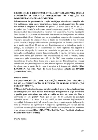 DIREITO CIVIL E PROCESSUAL CIVIL. LEGITIMIDADE PARA BUSCAR
REPARAÇÃO DE PREJUÍZOS DECORRENTES DE VIOLAÇÃO DA
IMAGEM E DA MEMÓRIA DE FALECIDO.
Diferentemente do que ocorre em relação ao cônjuge sobrevivente, o espólio não
tem legitimidade para buscar reparação por danos morais decorrentes de ofensa
post mortem à imagem e à memória de pessoa. De acordo com o art. 6º do CC –
segundo o qual “a existência da pessoa natural termina com a morte [...]” –, os direitos
da personalidade de pessoa natural se encerram com a sua morte. Todavia, o parágrafo
único dos arts. 12 e 20 do CC estabeleceram duas formas de tutela póstuma dos direitos
da personalidade. O art. 12 dispõe que, em se tratando de morto, terá legitimidade para
requerer a cessação de ameaça ou lesão a direito da personalidade, e para reclamar
perdas e danos, o cônjuge sobrevivente ou qualquer parente em linha reta, ou colateral
até o quarto grau. O art. 20, por sua vez, determina que, em se tratando de morto, o
cônjuge, os ascendentes ou os descendentes são partes legítimas para requerer a
proibição de divulgação de escritos, de transmissão de palavras, ou de publicação,
exposição ou utilização da imagem da pessoa falecida. O espólio, entretanto, não pode
sofrer dano moral por constituir uma universalidade de bens e direitos, sendo
representado pelo inventariante (art. 12, V, do CPC) para questões relativas ao
patrimônio do de cujus. Dessa forma, nota-se que o espólio, diferentemente do cônjuge
sobrevivente, não possui legitimidade para postular reparação por prejuízos decorrentes
de ofensa, após a morte do de cujus, à memória e à imagem do falecido. REsp
1.209.474-SP, Rel. Min. Paulo de Tarso Sanseverino, julgado em 10/9/2013
(Informativo nº 0532).
Terceira Turma
DIREITO PROCESSUAL CIVIL. JURISDIÇÃO VOLUNTÁRIA. INTERESSE
DO MP NA INTERPOSIÇÃO DE RECURSO EM AÇÃO DE RETIFICAÇÃO
DE REGISTRO CIVIL.
O Ministério Público tem interesse na interposição de recurso de apelação em face
de sentença que, nos autos de ação de retificação de registro civil, julga procedente
o pedido para determinar que seja acrescido ao final do nome do filho o
sobrenome de seu genitor. Ainda que se trate de procedimento de jurisdição
voluntária, os arts. 57 e 109 da Lei n. 6.015/1973, de forma expressa, dispõem sobre a
necessidade de intervenção do MP nas ações que visem, respectivamente, à alteração do
nome e à retificação do registro civil. A imposição legal referida, por sua vez, decorre
do evidente interesse público envolvido, justificando a intervenção do MP no processo e
o seu interesse recursal. REsp 1.323.677-MA, Rel. Min. Nancy Andrighi, julgado em
5/2/2013 (Informativo nº 0513).
Quarta Turma

204

 