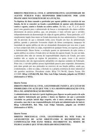 DIREITO PROCESSUAL CIVIL E ADMINISTRATIVO. LEGITIMIDADE DE
AGENTE PÚBLICO PARA RESPONDER DIRETAMENTE POR ATOS
PRATICADOS NO EXERCÍCIO DE SUA FUNÇÃO.
Na hipótese de dano causado a particular por agente público no exercício de sua
função, há de se conceder ao lesado a possibilidade de ajuizar ação diretamente
contra o agente, contra o Estado ou contra ambos. De fato, o art. 37, § 6º, da CF
prevê uma garantia para o administrado de buscar a recomposição dos danos sofridos
diretamente da pessoa jurídica, que, em princípio, é mais solvente que o servidor,
independentemente de demonstração de culpa do agente público. Nesse particular, a CF
simplesmente impõe ônus maior ao Estado decorrente do risco administrativo. Contudo,
não há previsão de que a demanda tenha curso forçado em face da administração
pública, quando o particular livremente dispõe do bônus contraposto; tampouco há
imunidade do agente público de não ser demandado diretamente por seus atos, o qual,
se ficar comprovado dolo ou culpa, responderá de qualquer forma, em regresso, perante
a Administração. Dessa forma, a avaliação quanto ao ajuizamento da ação contra o
agente público ou contra o Estado deve ser decisão do suposto lesado. Se, por um lado,
o particular abre mão do sistema de responsabilidade objetiva do Estado, por outro
também não se sujeita ao regime de precatórios, os quais, como é de cursivo
conhecimento, não são rigorosamente adimplidos em algumas unidades da Federação.
Posto isso, o servidor público possui legitimidade passiva para responder, diretamente,
pelo dano gerado por atos praticados no exercício de sua função pública, sendo que,
evidentemente, o dolo ou culpa, a ilicitude ou a própria existência de dano indenizável
são questões meritórias. Precedente citado: REsp 731.746-SE, Quarta Turma, DJe
4/5/2009. REsp 1.325.862-PR, Rel. Min. Luis Felipe Salomão, julgado em 5/9/2013
(Informativo nº 0532).
Quarta Turma
DIREITO PROCESSUAL CIVIL. LEGITIMIDADE PASSIVA AD CAUSAM DE
IMOBILIÁRIA EM AÇÃO QUE VISE À SUA RESPONSABILIZAÇÃO CIVIL
PELA MÁ ADMINISTRAÇÃO DO IMÓVEL.
A administradora de imóveis é parte legítima para figurar no polo passivo de ação
que objetive indenização por perdas e danos na hipótese em que a pretensão
veiculada na petição inicial diga respeito, não à mera cobrança de alugueres
atrasados, mas sim à sua responsabilização civil pela má administração do imóvel.
REsp 1.103.658-RN, Rel. Min. Luis Felipe Salomão, julgado em 4/4/2013
(Informativo nº 0519).
Quarta Turma
DIREITO PROCESSUAL CIVIL. LEGITIMIDADE DA MÃE PARA O
AJUIZAMENTO DE AÇÃO OBJETIVANDO O RECEBIMENTO DE
COMPENSAÇÃO POR DANO MORAL DECORRENTE DA MORTE DE
FILHO CASADO E QUE TENHA DEIXADO DESCENDENTES.
205

 