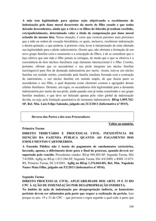 A mãe tem legitimidade para ajuizar ação objetivando o recebimento de
indenização pelo dano moral decorrente da morte de filho casado e que tenha
deixado descendentes, ainda que a viúva e os filhos do falecido já tenham recebido,
extrajudicialmente, determinado valor a título de compensação por dano moral
oriundo do mesmo fato. Nessa situação, é certo que existem parentes mais próximos
que a mãe na ordem de vocação hereditária, os quais, inclusive, receberam indenização
e deram quitação, o que poderia, à primeira vista, levar à interpretação de estar afastada
sua legitimidade para o pleito indenizatório. Ocorre que, não obstante a formação de um
novo grupo familiar com o casamento e a concepção de filhos, é de se considerar que o
laço afetivo que une mãe e filho jamais se extingue, de modo que o que se observa é a
coexistência de dois núcleos familiares cujo elemento interseccional é o filho. Correto,
portanto, afirmar que os ascendentes e sua prole integram um núcleo familiar
inextinguível para fins de demanda indenizatória por morte. Assim, tem-se um núcleo
familiar em sentido estrito, constituído pela família imediata formada com a contração
do matrimônio, e um núcleo familiar em sentido amplo, de que fazem parte os
ascendentes e seu filho, o qual desponta como elemento comum e agregador dessas
células familiares. Destarte, em regra, os ascendentes têm legitimidade para a demanda
indenizatória por morte da sua prole, ainda quando esta já tenha constituído o seu grupo
familiar imediato, o que deve ser balizado apenas pelo valor global da indenização
devida, ou seja, pela limitação quantitativa do montante indenizatório. REsp 1.095.762SP, Rel. Min. Luis Felipe Salomão, julgado em 21/2/2013 (Informativo nº 0515).

Deveres das Partes e dos seus Procuradores
Voltar ao sumário.
Primeira Turma
DIREITO TRIBUTÁRIO E PROCESSUAL CIVIL. INEXISTÊNCIA DE
ISENÇÃO DA FAZENDA PÚBLICA QUANTO AO PAGAMENTO DOS
EMOLUMENTOS CARTORÁRIOS.
A Fazenda Pública não é isenta do pagamento de emolumentos cartorários,
havendo, apenas, o diferimento deste para o final do processo, quando deverá ser
suportado pelo vencido. Precedentes citados: REsp 988.402-SP, Segunda Turma, DJe
7/4/2008; AgRg no REsp 1.013.586-SP, Segunda Turma, DJe 4/6/2009, e RMS 12.073RS, Primeira Turma, DJ 2/4/2001. AgRg no REsp 1.276.844-RS, Rel. Min. Napoleão
Nunes Maia Filho, julgado em 5/2/2013 (Informativo nº 0516).
Segunda Turma
DIREITO PROCESSUAL CIVIL. APLICABILIDADE DOS ARTS. 19 E 33 DO
CPC À AÇÃO DE INDENIZAÇÃO POR DESAPROPRIAÇÃO INDIRETA.
No âmbito de ação de indenização por desapropriação indireta, os honorários
periciais devem ser adiantados pela parte que requer a realização da perícia. Isso
porque os arts. 19 e 33 do CPC – que preveem a regra segundo a qual cabe à parte que
206

 
