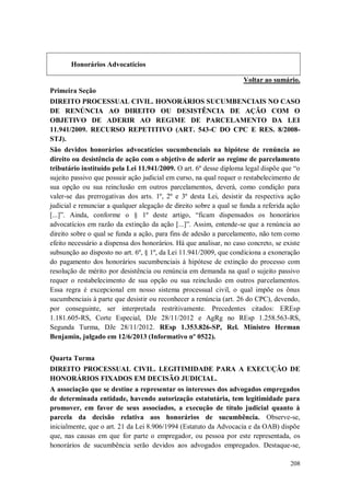 Honorários Advocatícios
Voltar ao sumário.
Primeira Seção
DIREITO PROCESSUAL CIVIL. HONORÁRIOS SUCUMBENCIAIS NO CASO
DE RENÚNCIA AO DIREITO OU DESISTÊNCIA DE AÇÃO COM O
OBJETIVO DE ADERIR AO REGIME DE PARCELAMENTO DA LEI
11.941/2009. RECURSO REPETITIVO (ART. 543-C DO CPC E RES. 8/2008STJ).
São devidos honorários advocatícios sucumbenciais na hipótese de renúncia ao
direito ou desistência de ação com o objetivo de aderir ao regime de parcelamento
tributário instituído pela Lei 11.941/2009. O art. 6º desse diploma legal dispõe que “o
sujeito passivo que possuir ação judicial em curso, na qual requer o restabelecimento de
sua opção ou sua reinclusão em outros parcelamentos, deverá, como condição para
valer-se das prerrogativas dos arts. 1º, 2º e 3º desta Lei, desistir da respectiva ação
judicial e renunciar a qualquer alegação de direito sobre a qual se funda a referida ação
[...]”. Ainda, conforme o § 1º deste artigo, “ficam dispensados os honorários
advocatícios em razão da extinção da ação [...]”. Assim, entende-se que a renúncia ao
direito sobre o qual se funda a ação, para fins de adesão a parcelamento, não tem como
efeito necessário a dispensa dos honorários. Há que analisar, no caso concreto, se existe
subsunção ao disposto no art. 6º, § 1º, da Lei 11.941/2009, que condiciona a exoneração
do pagamento dos honorários sucumbenciais à hipótese de extinção do processo com
resolução de mérito por desistência ou renúncia em demanda na qual o sujeito passivo
requer o restabelecimento de sua opção ou sua reinclusão em outros parcelamentos.
Essa regra é excepcional em nosso sistema processual civil, o qual impõe os ônus
sucumbenciais à parte que desistir ou reconhecer a renúncia (art. 26 do CPC), devendo,
por conseguinte, ser interpretada restritivamente. Precedentes citados: EREsp
1.181.605-RS, Corte Especial, DJe 28/11/2012 e AgRg no REsp 1.258.563-RS,
Segunda Turma, DJe 28/11/2012. REsp 1.353.826-SP, Rel. Ministro Herman
Benjamin, julgado em 12/6/2013 (Informativo nº 0522).
Quarta Turma
DIREITO PROCESSUAL CIVIL. LEGITIMIDADE PARA A EXECUÇÃO DE
HONORÁRIOS FIXADOS EM DECISÃO JUDICIAL.
A associação que se destine a representar os interesses dos advogados empregados
de determinada entidade, havendo autorização estatutária, tem legitimidade para
promover, em favor de seus associados, a execução de título judicial quanto à
parcela da decisão relativa aos honorários de sucumbência. Observe-se,
inicialmente, que o art. 21 da Lei 8.906/1994 (Estatuto da Advocacia e da OAB) dispõe
que, nas causas em que for parte o empregador, ou pessoa por este representada, os
honorários de sucumbência serão devidos aos advogados empregados. Destaque-se,
208

 